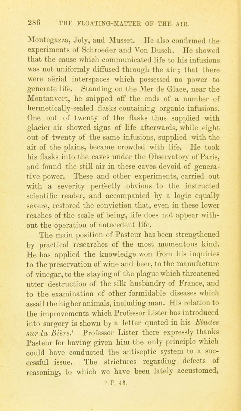 Montegazza, Joly, and Musset. He also confirmed the experiments of Schroeder and Von Dusch. He showed that the cause which communicated life to his infusions was not uniformly diffused through the air ; that there were aerial interspaces which possessed no power to generate life. Standing on the Mer de Glace, near the Montanvert, he snipped off the ends of a number of hermetically-sealed flasks containing organic infusions. One out of twenty of the flasks thus supplied with glacier air showed signs of life afterwards, while eight out of twenty of the same infusions, supplied with the air of the plains, became crowded with life. He took his flasks into the caves under the Observatory of Paris, and found the still air in these caves devoid of genera- tive power. These and other experiments, carried out with a severity perfectly obvious to the instructed scientific reader, and accompanied by a logic equally severe, restored the conviction that, even in these lower reaches of the scale of being, life does not appear with- out the operation of antecedent life. The main position of Pasteur has been strengthened by practical researches of the most momentous kind. He has applied the knowledge won from his inquiries to the preservation of wine and beer, to the manufacture of vinegar, to the staying of the plague which threatened utter destruction of the silk husbandry of France, and to the examination of other formidable diseases which assail the higher animals, including man. His relation to the improvements which Professor Lister has introduced into surgery is shown by a letter quoted in his Etudes sur la Biered Professor Lister there expressly thanks Pasteur for having given him the only principle which could have conducted the antiseptic system to a suc- cessful issue. The strictures regarding defects of reasoning, to which we have been lately accustomed, 1 P. 43.