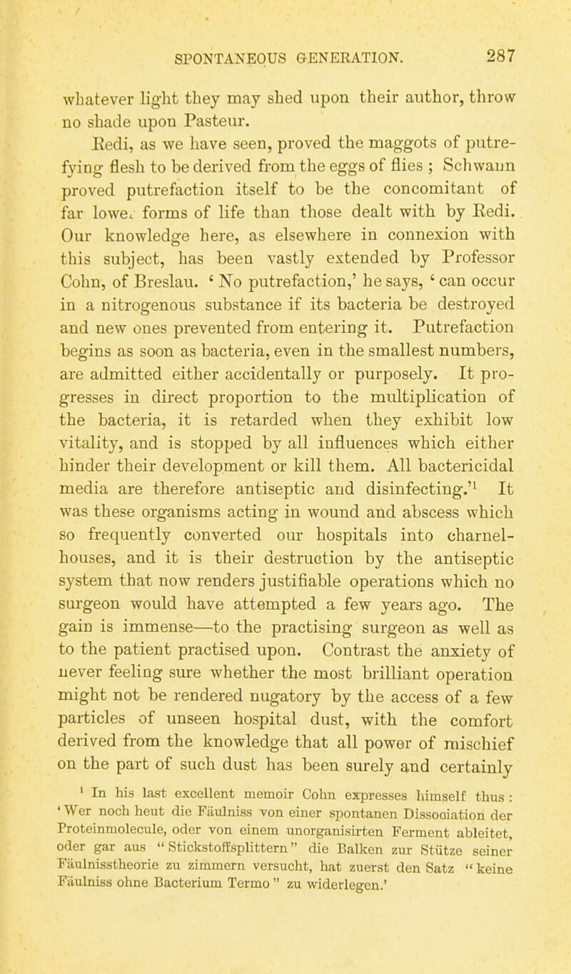 whatever light they may shed upon their author, throw no shade upon Pasteur. Redi, as we have seen, proved the maggots of putre- fying flesh to be derived from the eggs of flies ; Schwann proved putrefaction itself to he the concomitant of far lowe.. forms of life than those dealt with by Redi. Our knowledge here, as elsewhere in connexion with this subject, has been vastly extended by Professor Cohn, of Breslau. ‘ No putrefaction,’ he says, ‘ can occur in a nitrogenous substance if its bacteria be destroyed and new ones prevented from entering it. Putrefaction begins as soon as bacteria, even in the smallest numbers, are admitted either accidentally or purposely. It pro- gresses in direct proportion to the multiplication of the bacteria, it is retarded when they exhibit low vitality, and is stopped by all influences which either hinder their development or kill them. All bactericidal media are therefore antiseptic and disinfecting.’1 It was these organisms acting in wound and abscess which so frequently converted our hospitals into charnel- houses, and it is their destruction by the antiseptic system that now renders justifiable operations which no surgeon would have attempted a few years ago. The gain is immense—to the practising surgeon as well as to the patient practised upon. Contrast the anxiety of never feeling sure whether the most brilliant operation might not be rendered nugatory by the access of a few particles of unseen hospital dust, with the comfort derived from the knowledge that all power of mischief on the part of such dust has been surely and certainly 1 In his last excellent memoir Cohn expresses himself thus : ‘ Wer noch heut die Fiiulniss von einer spontanen Dissooiation der Proteinmolecule, oder von einem unorganisirten Ferment ableitet, Oder gar aus “ Stickstoft'splittern ” die Balken zur Stiitze seiner Faulnisstheorie zu zimmern versucht, hat zuerst den Satz “ keine Fiiulniss ohne Bacterium Termo ” zu widerlegen.’