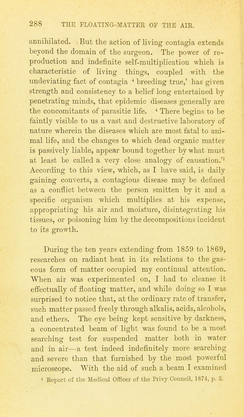 annihilated. But the action of living contagia extends beyond the domain of the surgeon. The power of re- production and indefinite self-multiplication which is characteristic of living things, coupled with the undeviating fact of contagia ‘ breeding true,’ has given strength and consistency to a belief long entertained by penetrating minds, that epidemic diseases generally are the concomitants of parasitic life. 4 There begins to be faintly visible to us a vast and destructive laboratory of nature wherein the diseases which are most fatal to ani- mal life, and the changes to which dead organic matter is passively liable, appear bound together by what must at least be called a very close analogy of causation.’1 According to this view, which, as I have said, is daily gaining converts, a contagious disease may be defined as a conflict between the person smitten by it and a specific organism which multiplies at his expense, appropriating his air and moisture, disintegrating his tissues, or poisoning him by the decompositions incident to its growth. During the ten years extending from 1859 to 1869, researches on radiant heat in its relations to the gas- eous form of matter occupied my continual attention. When air was experimented on, I had to cleanse it effectually of floating matter, and while doing so I was surprised to notice that, at the ordinary rate of transfer, such matter passed freely through alkalis, acids, alcohols, and ethers. The eye being kept sensitive by darkness, a concentrated beam of light was found to be a most searching test for suspended matter both in water and in air—a test indeed indefinitely more searching and severe than that furnished by the most powerful microscope. With the aid of such a beam I examined 1 Report of the Medical Officer of the Privy Council, 1874, p. 5.