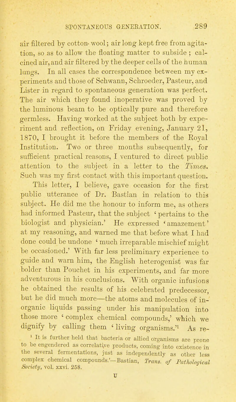 air filtered by cotton- wool; air long kept free from agita- tion, so as to allow the floating matter to subside ; cal- cined air, and air filtered by the deeper cells of the human lungs. In all cases the correspondence between my ex- periments and those of Schwann, Schroeder, Pasteur, and Lister in regard to spontaneous generation was perfect. The air which they found inoperative was proved by the luminous beam to be optically pure and therefore germless. Having worked at the subject both by expe- riment and reflection, on Friday evening, January 21, 1870, I brought it before the members of the Royal Institution. Two or three months subsequently, for sufficient practical reasons, I ventured to direct public attention to the subject in a letter to the Times. Such was my first contact with this important question. This letter, I believe, gave occasion for the first public utterance of Dr. Bastian in relation to this subject. He did me the honour to inform me, as others had informed Pasteur, that the subject ‘pertains to the biologist and physician.’ He expressed ‘amazement’ at my reasoning, and warned me that before what I had done could be undone ‘ much irreparable mischief might be occasioned.’ With far less preliminary experience to guide and warn him, the English heterogenist was far bolder than Pouchet in his experiments, and far more adventurous in his conclusions. With organic infusions he obtained the results of his celebrated predecessor, but he did much more—the atoms and molecules of in- organic liquids passing under his manipulation into those more ‘ complex chemical compounds,’ which we dignify by calling them ‘ living organisms.’1 As re- It is further held that bacteria or allied organisms are prone to be engendered as correlative products, coming into existence in the several fermentations, just as independently as other less complex chemical compounds.’—Bastian, Trans, of Pathological Society, vol. xxvi. 258. U