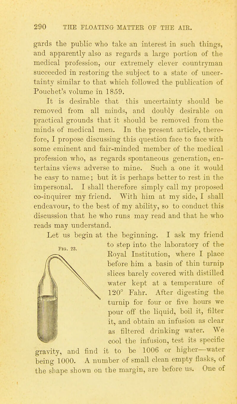 gards the public who take an interest in such things, and apparently also as regards a large portion of the medical profession, our extremely clever countryman succeeded in restoring the subject to a state of uncer- tainty similar to that which followed the publication of Pouchet’s volume in 1859. It is desirable that this uncertainty should be removed from all minds, and doubly desirable on practical grounds that it should be removed from the minds of medical men. In the present article, there- fore, I propose discussing this question face to face with some eminent and fair-minded member of the medical profession who, as regards spontaneous generation, en- tertains views adverse to mine. Such a one it would be easy to name; but it is perhaps better to rest in the impersonal. I shall therefore simply call my proposed co-inquirer my friend. With him at my side, I shall endeavour, to the best of my ability, so to conduct this discussion that he who runs may read and that he who reads may understand. Let us begin at the beginning. I ask my friend to step into the laboratory of the Royal Institution, where I place before him a basin of thin turnip slices barely covered with distilled water kept at a temperature of 120° Fahr. After digesting the turnip for four or five horns we pour off the liquid, boil it, filter it, and obtain an infusion as clear as filtered drinking water. We cool the infusion, test its specific gravity, and find it to be 1006 or higher—water being 1000. A number of small clean empty flasks, of the shape shown on the margin, tire before us. One of Fig. 23.