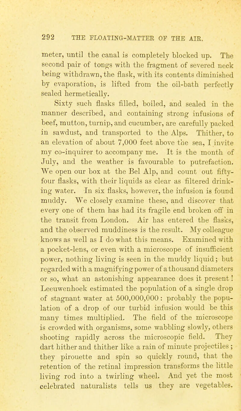 meter, until the canal is completely blocked up. The second pair of tongs with the fragment of severed neck being withdrawn, the flask, with its contents diminished by evaporation, is lifted from the oil-bath perfectly sealed hermetically. Sixty such flasks filled, boiled, and sealed in the manner described, and containing strong infusions of beef, mutton, turnip, and cucumber, are carefully packed in sawdust, and transported to the Alps. Thither, to an elevation of about 7,000 feet above the sea, I invite my co-inquirer to accompany me. It is the month of July, and the weather is favourable to putrefaction. We open our box at the Bel Alp, and count out fifty- four flasks, with their liquids as clear as filtered drink- ing water. In six flasks, however, the infusion is found muddy. We closely examine these, and discover that every one of them has had its fragile end broken off in the transit from London. Air has entered the flasks, and the observed muddiness is the result. My colleague knows as well as I do what this means. Examined with a pocket-lens, or even with a microscope of insufficient power, nothing living is seen in the muddy liquid; but regarded with a magnifying power of a thousand diameters or so, what an astonishing appearance does it present! Leeuwenhoek estimated the population of a single drop of stagnant water at 500,000,000 : probably the popu- lation of a drop of our turbid infusion would be this many times multiplied. The field of the microscope is crowded with organisms, some wabbling slowly, others shooting rapidly across the microscopic field. They dart hither and thither like a rain of minute projectiles ; they pirouette and spin so quickly round, that the retention of the retinal impression transforms the little living rod into a twirling wheel. And yet the most celebrated naturalists tells us they are vegetables.