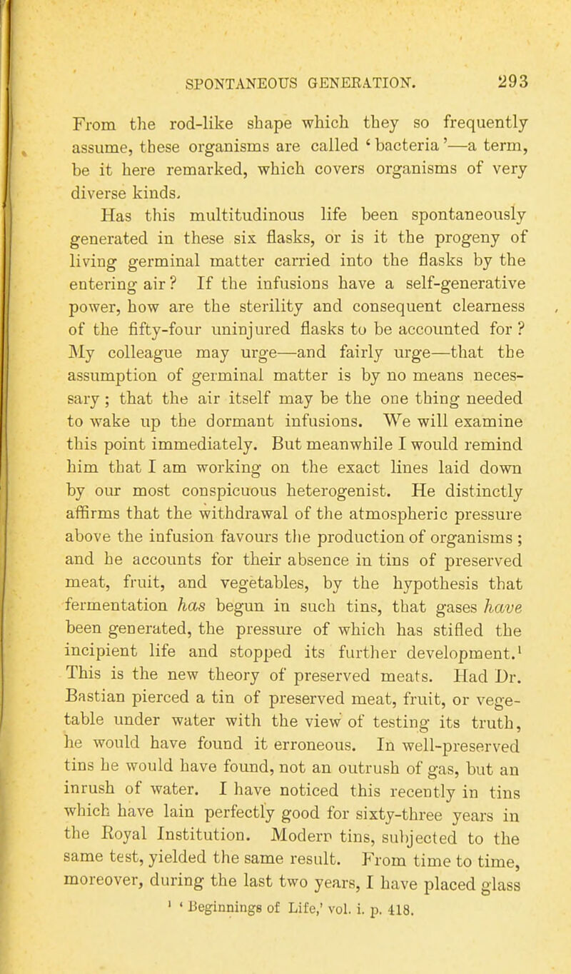 From the rod-like shape which they so frequently assume, these organisms are called ‘bacteria’—a term, be it here remarked, which covers organisms of very diverse kinds. Has this multitudinous life been spontaneously generated in these six flasks, or is it the progeny of living germinal matter canned into the flasks by the entering air ? If the infusions have a self-generative power, how are the sterility and consequent clearness of the fifty-four uninjured flasks to be accounted for ? My colleague may urge—and fairly urge—that the assumption of germinal matter is by no means neces- sary ; that the air itself may be the one thing needed to wake up the dormant infusions. We will examine this point immediately. But meanwhile I would remind him that I am working on the exact lines laid down by our most conspicuous lieterogenist. He distinctly affirms that the withdrawal of the atmospheric pressure above the infusion favours the production of organisms ; and he accounts for their absence in tins of preserved meat, fruit, and vegetables, by the hypothesis that fermentation has begun in such tins, that gases have been generated, the pressure of which has stifled the incipient life and stopped its further development.1 This is the new theory of preserved meats. Had Dr. Bastian pierced a tin of preserved meat, fruit, or vege- table under water with the view of testing its truth, he would have found it erroneous. In well-preserved tins he would have found, not an outrush of gas, but an inrush of water. I have noticed this recently in tins which have lain perfectly good for sixty-three years in the Royal Institution. Modern tins, subjected to the same test, yielded the same result. From time to time, moreover, during the last two years, I have placed glass 1 4 Beginnings of Life,’ vol. i. p. 418.