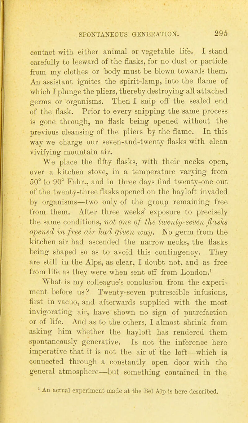 contact with either animal or vegetable life. I stand carefully to leeward of the flasks, for no dust or particle from my clothes or body must be blown towards them. An assistant ignites the spirit-lamp, into the flame of which I plunge the pliers, thereby destroying all attached germs or organisms. Then I snip off the sealed end of the flask. Prior to every snipping the same process is gone through, no flask being opened without the previous cleansing of the pliers by the flame. In this way we charge our seven-and-twenty flasks with clean vivifying mountain air. We place the fifty flasks, with their necks open, over a kitchen stove, in a temperature varying from 50° to 90° Fahr., and in three days find twenty-one out of the twenty-three flasks opened on the hayloft invaded by organisms—two only of the group remaining free from them. After three weeks’ exposure to precisely the same conditions, not one of the twenty-seven flasks opened in free air had given way. No germ from the kitchen air had ascended the narrow necks, the flasks being shaped so as to avoid this contingency. They are still in the Alps, as clear, I doubt not, and as free from life as they were when sent off from London.1 What is my colleague’s conclusion from the experi- ment before us? Twenty-seven putrescible infusions, first in vacuo, and afterwards supplied with the most invigorating air, have shown no sign of putrefaction or of life. And as to the others, I almost shrink from asking him whether the hayloft has rendered them spontaneously generative. Is not the inference here imperative that it is not the air of the loft—which is connected through a constantly open door with the general atmosphere—but something contained in the 1 An actual experiment made at the Bel Alp is here described.