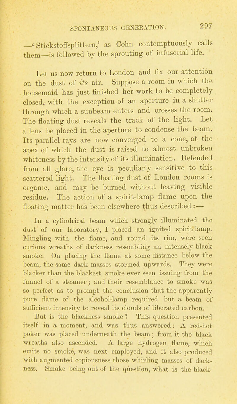 —‘ Stickstofifsplittern,’ as Cohn contemptuously calls them—is followed by the sprouting of infusorial life. Let us now return to London and fix our attention on the dust of its air. Suppose a room in which the housemaid has just finished her work to be completely closed, with the exception of an aperture in a shutter through which a sunbeam enters and crosses the room. o The floating dust reveals the track ol the light. Let a lens be placed in the aperture to condense the beam. Its parallel rays are now converged to a cone, at the apex of which the dust is raised to almost unbroken whiteness by the intensity of its illumination. Defended from all glare, the eye is peculiarly sensitive to this scattered light. The floating dust of London rooms is organic, and may be burned without leaving visible residue. The action of a spirit-lamp flame upon the floating matter has been elsewhere thus described: — In a cylindrical beam which strongly illuminated the dust of our laboratory, I placed an ignited spirit lamp. Mingling with the flame, and round its rim, were seen curious wreaths of darkness resembling an intensely black smoke. On placing the flame at some distance below the beam, the same dark masses stormed upwards. They were blacker than the blackest smoke ever seen issuing from the funnel of a steamer; and their resemblance to smoke was so perfect as to prompt the conclusion that the apparently pure flame of the alcohol-lamp required but a beam of sufficient intensity to reveal its clouds of liberated carbon. But is the blackness smoke 1 This question presented itself in a moment, and was thus answered : A red-hot poker was placed underneath the beam; from it the black wreaths also ascended. A large hydrogen flame, which emits no smoke, was next employed, and it also produced with augmented copiousness those whirling masses of dark- ness. Smoke being out of the question, what is the black-