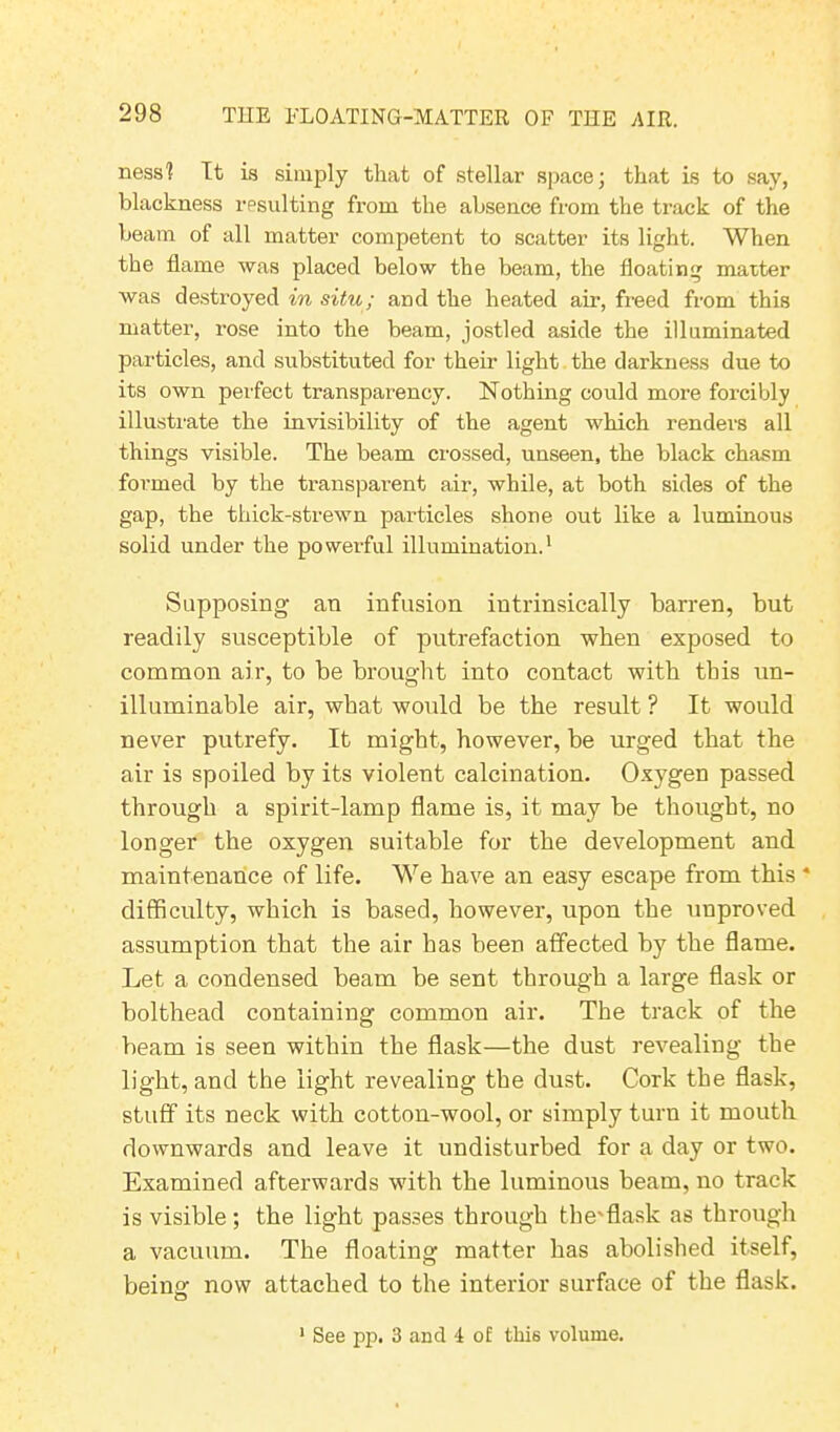 ness1? It is simply that of stellar space; that is to say, blackness resulting from the absence from the track of the beam of all matter competent to scatter its light. When the flame was placed below the beam, the floating matter was destroyed in situ; and the heated air, freed from this matter, rose into the beam, jostled aside the illuminated particles, and substituted for their light the darkness due to its own pei'fect transparency. Nothing could more forcibly illustrate the invisibility of the agent which renders all things visible. The beam crossed, unseen, the black chasm formed by the transparent air, while, at both sides of the gap, the thick-strewn particles shone out like a luminous solid under the powerful illumination.1 Supposing an infusion intrinsically barren, but readily susceptible of putrefaction when exposed to common air, to be brought into contact with this un- illuminable air, what would be the result ? It would never putrefy. It might, however, be urged that the air is spoiled by its violent calcination. Oxygen passed through a spirit-lamp flame is, it may be thought, no longer the oxygen suitable for the development and maintenance of life. We have an easy escape from this * difficulty, which is based, however, upon the unproved assumption that the air has been affected by the flame. Let a condensed beam be sent through a large flask or bolthead containing common air. The track of the beam is seen within the flask—the dust revealing the light, and the light revealing the dust. Cork the flask, stuff its neck with cotton-wool, or simply turn it mouth downwards and leave it undisturbed for a day or two. Examined afterwards with the luminous beam, no track is visible ; the light passes through the'flask as through a vacuum. The floating matter has abolished itself, being now attached to the interior surface of the flask. See pp. 3 and I of tki6 volume.
