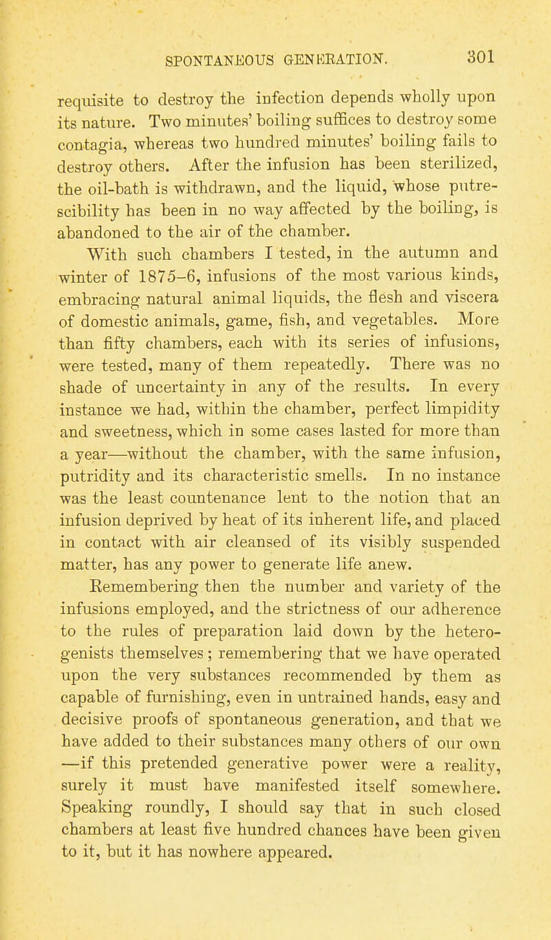 requisite to destroy the infection depends wholly upon its nature. Two minutes’ boiling suffices to destroy some contagia, whereas two hundred minutes’ boiling fails to destroy others. After the infusion has been sterilized, the oil-bath is withdrawn, and the liquid, whose putre- scibility has been in no way affected by the boiling, is abandoned to the air of the chamber. With such chambers I tested, in the autumn and winter of 1875-6, infusions of the most various kinds, embracing natural animal liquids, the flesh and viscera of domestic animals, game, fish, and vegetables. More than fifty chambers, each with its series of infusions, were tested, many of them repeatedly. There was no shade of uncertainty in any of the results. In every instance we had, within the chamber, perfect limpidity and sweetness, which in some cases lasted for more than a year—without the chamber, with the same infusion, putridity and its characteristic smells. In no instance was the least countenance lent to the notion that an infusion deprived by heat of its inherent life, and placed in contact with air cleansed of its visibly suspended matter, has any power to generate life anew. Remembering then the number and variety of the infusions employed, and the strictness of our adherence to the rules of preparation laid down by the hetero- genists themselves ; remembering that we have operated upon the very substances recommended by them as capable of furnishing, even in untrained hands, easy and decisive proofs of spontaneous generation, and that we have added to their substances many others of our own —if this pretended generative power were a reality, surely it must have manifested itself somewhere. Speaking roundly, I should say that in such closed chambers at least five hundred chances have been given to it, but it has nowhere appeared.