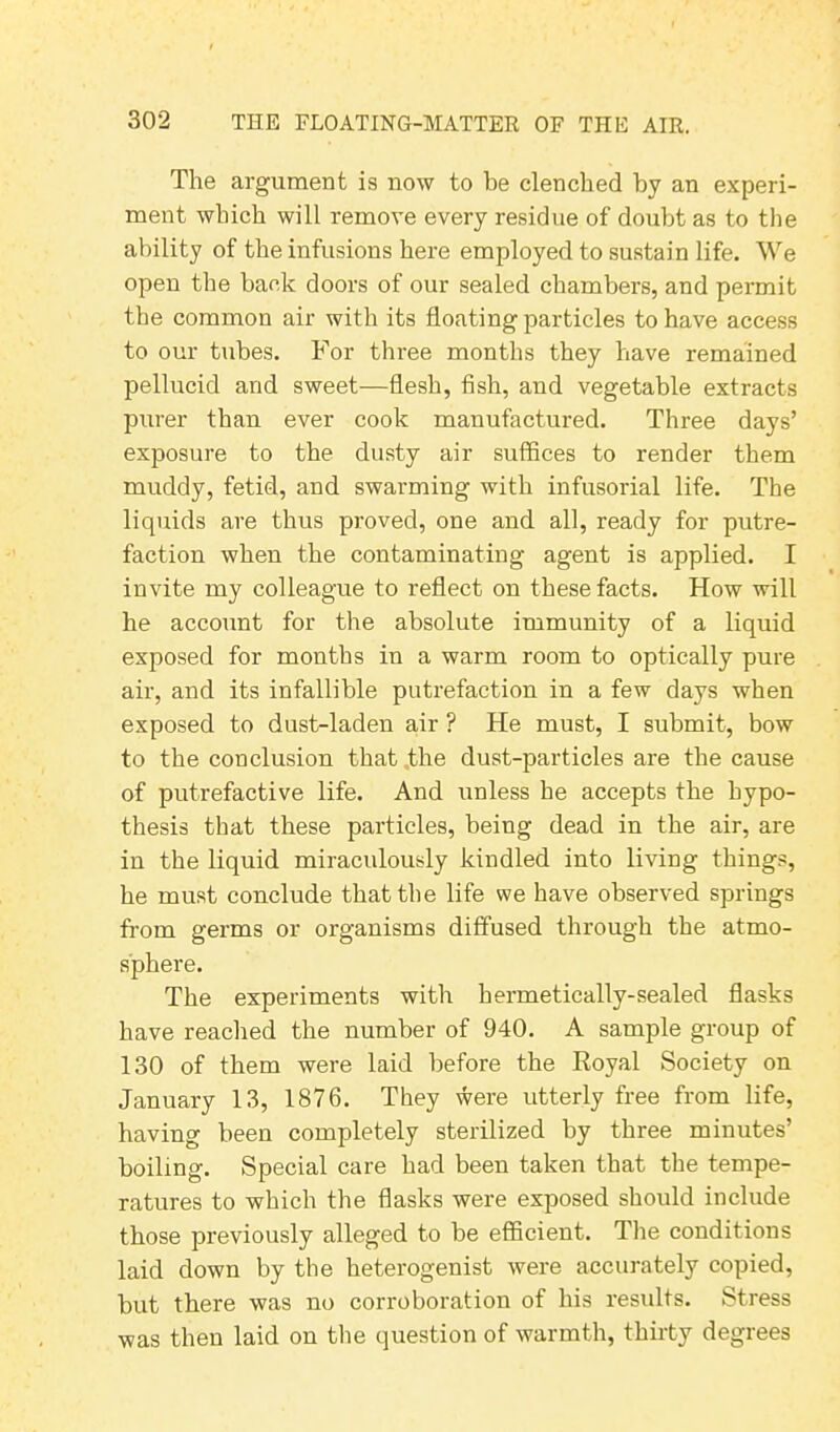 The argument is now to be clenched by an experi- ment which will remove every residue of doubt as to the ability of the infusions here employed to sustain life. We open the back doors of our sealed chambers, and permit the common air with its floating particles to have access to our tubes. For three months they have remained pellucid and sweet—flesh, fish, and vegetable extracts purer than ever cook manufactured. Three days’ exposure to the dusty air suffices to render them muddy, fetid, and swarming with infusorial life. The liquids are thus proved, one and all, ready for putre- faction when the contaminating agent is applied. I invite my colleague to reflect on these facts. How will he account for the absolute immunity of a liquid exposed for months in a warm room to optically pure air, and its infallible putrefaction in a few days when exposed to dust-laden air ? He must, I submit, bow to the conclusion that the dust-particles are the cause of putrefactive life. And unless he accepts the hypo- thesis that these particles, being dead in the air, are in the liquid miraculously kindled into living things, he must conclude that the life we have observed springs from germs or organisms diffused through the atmo- sphere. The experiments with hermetically-sealed flasks have reached the number of 940. A sample group of 130 of them were laid before the Royal Society on January 13, 1876. They were utterly free from life, having been completely sterilized by three minutes’ boiling. Special care had been taken that the tempe- ratures to which the flasks were exposed should include those previously alleged to be efficient. The conditions laid down by the heterogenist were accurately copied, but there was no corroboration of his results. Stress was then laid on the question of warmth, thirty degrees