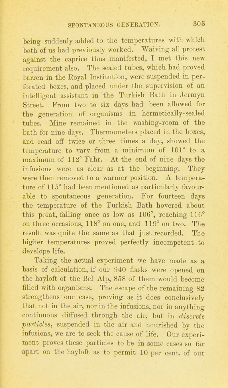 being suddenly added to the temperatures with which both of us had previously worked. Waiving all protest against the caprice thus manifested, I met this new requirement also. The sealed tubes, which had proved barren in the Royal Institution, were suspended in per- forated boxes, and placed under the supervision of an intelligent assistant in the Turkish Bath in Jermyn Street. From two to six days had been allowed for the generation of organisms in hermetically-sealed tubes. Mine remained in the washing-room of the bath for nine days. Thermometers placed in the boxes, and read off twice or three times a day, showed the temperature to vary from a minimum of 101° to a maximum of 112' Fahr. At the end of nine days the infusions were as clear as at the beginning. They were then removed to a warmer position. A tempera- ture of 115° had been mentioned as particularly favour- able to spontaneous generation. For fourteen days the temperature of the Turkish Bath hovered about this point, falling once as low as 106°, reaching 116° on three occasions, 118° on one, and 119° on two. The result was quite the same as that just recorded. The higher temperatures proved perfectly incompetent to develope life. Taking the actual experiment we have made as a basis of calculation, if our 940 flasks were opened on the hayloft of the Bel Alp, 858 of them would become filled with organisms. The escape of the remaining 82 strengthens our case, proving as it does conclusively that not in the air, nor in the infusions, nor in anything continuous diffused through the air, but in discrete particles, suspended in the air and nourished by the infusions, we are to seek the cause of life. Our experi- ment proves these particles to be in some cases so far apart on the hayloft as to permit 10 per cent, of our