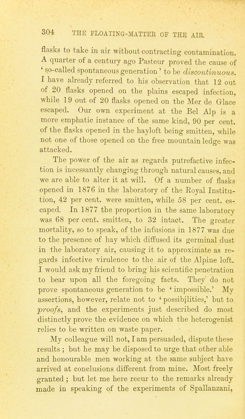 flasks to take in air without contracting contamination. A quarter of a century ago Pasteur proved the cause of so-called spontaneous generation ’ to be discontinuous. I have already referred to his observation that 12 out of 20 flasks opened on the plains escaped infection, while 19 out of 20 flasks opened on the Mer de Glace escaped. Our own experiment at the Bel Alp is a more emphatic instance of the same kind, 90 per cent, of the flasks opened in the hayloft being smitten, while not one of those opened on the free mountain ledge was attacked. The power of the air as regards putrefactive infec- tion is incessantly changing through natural causes, and we are able to alter it at will. Of a number of flasks opened in 1876 in the laboratory of the Royal Institu- tion, 42 per cent, were smitten, while 58 per cent, es- caped. In 1877 the proportion in the same laboratory was 68 per cent, smitten, to 32 intact. The greater mortality, so to speak, of the infusions in 1877 was due to the presence of hay which diffused its germinal dust in the laboratory air, causing it to approximate as re- gards infective virulence to the air of the Alpine loft. I would ask my friend to bring his scientific penetration to bear upon all the foregoing facts. They' do not prove spontaneous generation to be 4 impossible.’ My assertions, however, relate not to 4 possibilities,’ but to proofs, and the experiments just described do most distinctly prove the evidence on which the heterogenist relies to be written on waste paper. My colleague will not, I am persuaded, dispute these results ; but he may be disposed to urge that other able and honourable men working at the same subject have arrived at conclusions different from mine. Most freely granted ; but let me here recur to the remarks already made in speaking of the experiments of Spallanzani,