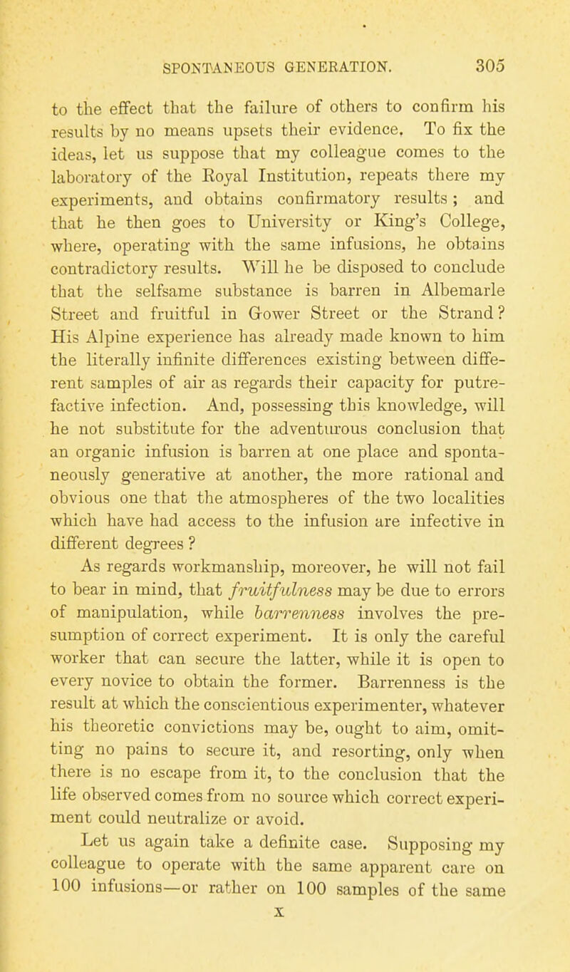 to the effect that the failure of others to confirm his results by no means upsets their evidence. To fix the ideas, let us suppose that my colleague comes to the laboratory of the Royal Institution, repeats there my experiments, and obtains confirmatory results; and that he then goes to University or King’s College, where, operating with the same infusions, he obtains contradictory results. Will he be disposed to conclude that the selfsame substance is barren in Albemarle Street and fruitful in Grower Street or the Strand ? His Alpine experience has already made known to him the literally infinite differences existing between diffe- rent samples of air as regards their capacity for putre- factive infection. And, possessing this knowledge, will he not substitute for the adventurous conclusion that an organic infusion is barren at one place and sponta- neously generative at another, the more rational and obvious one that the atmospheres of the two localities which have had access to the infusion are infective in different degrees ? As regards workmanship, moreover, he will not fail to bear in mind, that fruitfulness may be due to errors of manipulation, while barrenness involves the pre- sumption of correct experiment. It is only the careful worker that can secure the latter, while it is open to every novice to obtain the former. Barrenness is the result at which the conscientious experimenter, whatever his theoretic convictions may be, ought to aim, omit- ting no pains to secure it, and resorting, only when there is no escape from it, to the conclusion that the life observed comes from no source which correct experi- ment could neutralize or avoid. Let us again take a definite case. Supposing my colleague to operate with the same apparent care on 100 infusions—or rather on 100 samples of the same x