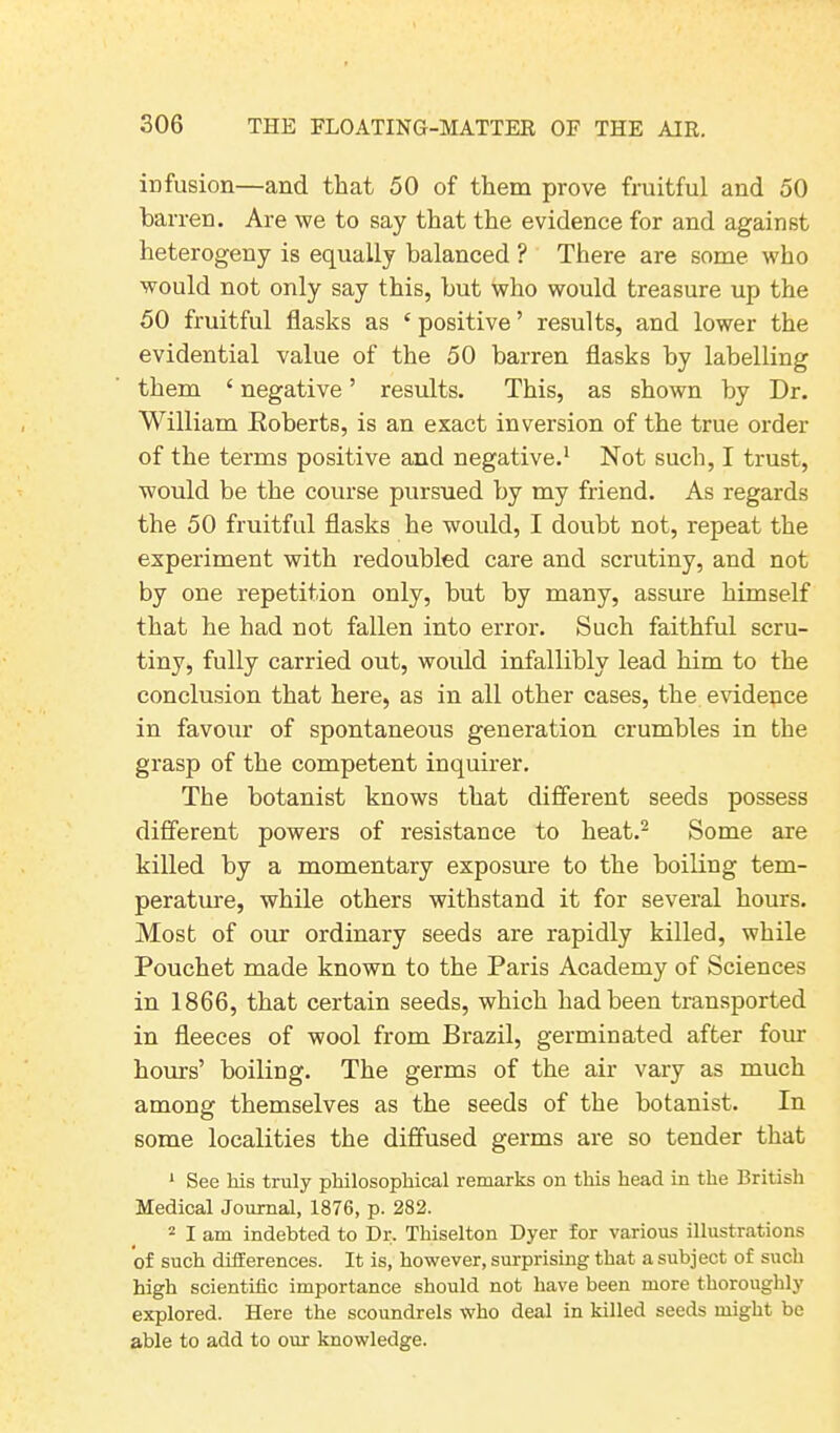 infusion—and that 50 of them prove fruitful and 50 barren. Are we to say that the evidence for and against heterogeny is equally balanced ? There are some who would not only say this, but who would treasure up the 50 fruitful flasks as ‘positive’ results, and lower the evidential value of the 50 barren flasks by labelling them 1 negative ’ results. This, as shown by Dr. William .Roberts, is an exact inversion of the true order of the terms positive and negative.1 Not such, I trust, would be the course pursued by my friend. As regards the 50 fruitful flasks he would, I doubt not, repeat the experiment with redoubled care and scrutiny, and not by one repetition only, but by many, assure himself that he had not fallen into error. Such faithful scru- tiny, fully carried out, would infallibly lead him to the conclusion that here, as in all other cases, the evidence in favour of spontaneous generation crumbles in the grasp of the competent inquirer. The botanist knows that different seeds possess different powers of resistance to heat.2 Some are killed by a momentary exposure to the boiling tem- perature, while others withstand it for several hours. Most of our ordinary seeds are rapidly killed, while Pouchet made known to the Paris Academy of Sciences in 1866, that certain seeds, which had been transported in fleeces of wool from Brazil, germinated after four hours’ boiling. The germs of the air vary as much among themselves as the seeds of the botanist. In some localities the diffused germs are so tender that 1 See liis truly philosophical remarks on this head in the British Medical Journal, 1876, p. 282. 2 I am indebted to Dr. Thiselton Dyer for various illustrations of such differences. It is, however, surprising that a subject of such high scientific importance should not have been more thoroughly explored. Here the scoundrels who deal in killed seeds might be able to add to our knowledge.