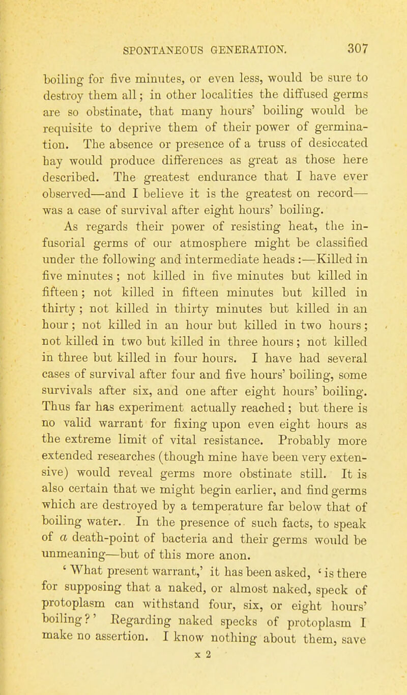 boiling for five minutes, or even less, would be sure to destroy them all; in other localities the diffused germs are so obstinate, that many hours’ boiling would be requisite to deprive them of their power of germina- tion. The absence or presence of a truss of desiccated hay would produce differences as great as those here described. The greatest endurance that I have ever observed—and I believe it is the greatest on record— was a case of survival after eight hours’ boiling. As regards their power of resisting heat, the in- fusorial germs of our atmosphere might be classified under the following and intermediate heads :—Killed in five minutes ; not killed in five minutes but killed in fifteen; not killed in fifteen minutes but killed in thirty; not killed in thirty minutes but killed in an hour; not killed in an hour but killed in two hours; not killed in two but killed in three hours ; not killed in three but killed in four hours. I have had several cases of survival after four and five hours’ boiling, some survivals after six, and one after eight hours’ boiling. Thus far has experiment actually reached; but there is no valid warrant for fixing upon even eight hours as the extreme limit of vital resistance. Probably more extended researches (though mine have been very exten- sive) would reveal germs more obstinate still. It is also certain that we might begin earlier, and find germs which are destroyed by a temperature far below that of boiling water. In the presence of such facts, to speak of a death-point of bacteria and their germs would be unmeaning—but of this more anon. ‘ What present warrant,’ it has been asked, 4 is there for supposing that a naked, or almost naked, speck of protoplasm can withstand four, six, or eight hours’ boiling?’ Kegarding naked specks of protoplasm I make no assertion. I know nothing about them, save