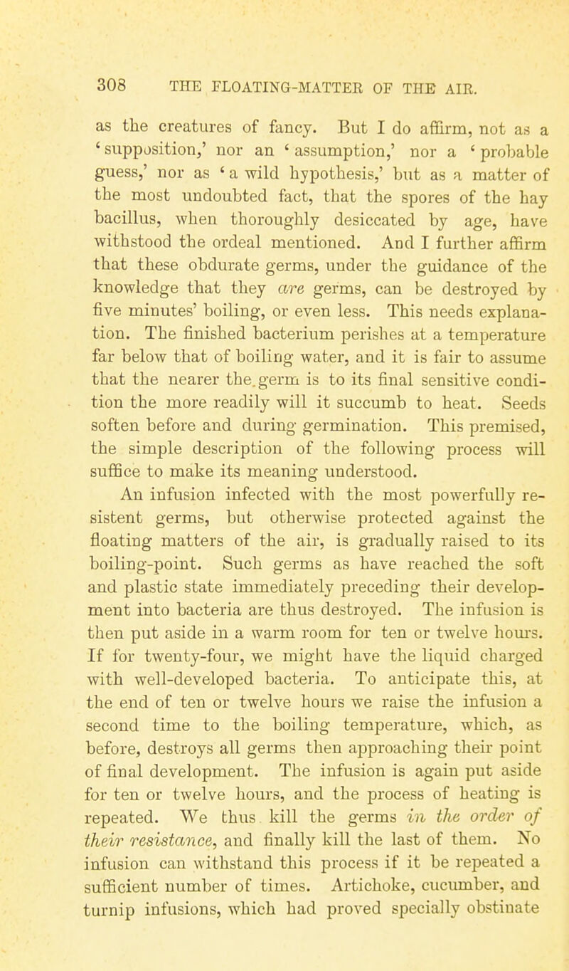 as the creatures of fancy. But I do affirm, not as a 4 supposition,’ nor an ‘ assumption,’ nor a 4 probable guess,’ nor as ‘ a wild hypothesis,’ but as a matter of the most undoubted fact, that the spores of the hay bacillus, when thoroughly desiccated by age, have withstood the ordeal mentioned. And I further affirm that these obdurate germs, under the guidance of the knowledge that they are germs, can be destroyed by five minutes’ boiling, or even less. This needs explana- tion. The finished bacterium perishes at a temperature far below that of boiling water, and it is fair to assume that the nearer the. germ is to its final sensitive condi- tion the more readily will it succumb to heat. Seeds soften before and during germination. This premised, the simple description of the following process will suffice to make its meaning understood. An infusion infected with the most powerfully re- sistent germs, but otherwise protected against the floating matters of the air, is gradually raised to its boiling-point. Such germs as have reached the soft and plastic state immediately preceding their develop- ment into bacteria are thus destroyed. The infusion is then put aside in a warm room for ten or twelve hours. If for twenty-four, we might have the liquid charged with well-developed bacteria. To anticipate this, at the end of ten or twelve hours we raise the infusion a second time to the boiling temperature, which, as before, destroys all germs then approaching their point of final development. The infusion is again put aside for ten or twelve hours, and the process of heating is repeated. We thus kill the germs in the order of their resistance, and finally kill the last of them. No infusion can withstand this process if it be repeated a sufficient number of times. Artichoke, cucumber, and turnip infusions, which had proved specially obstinate