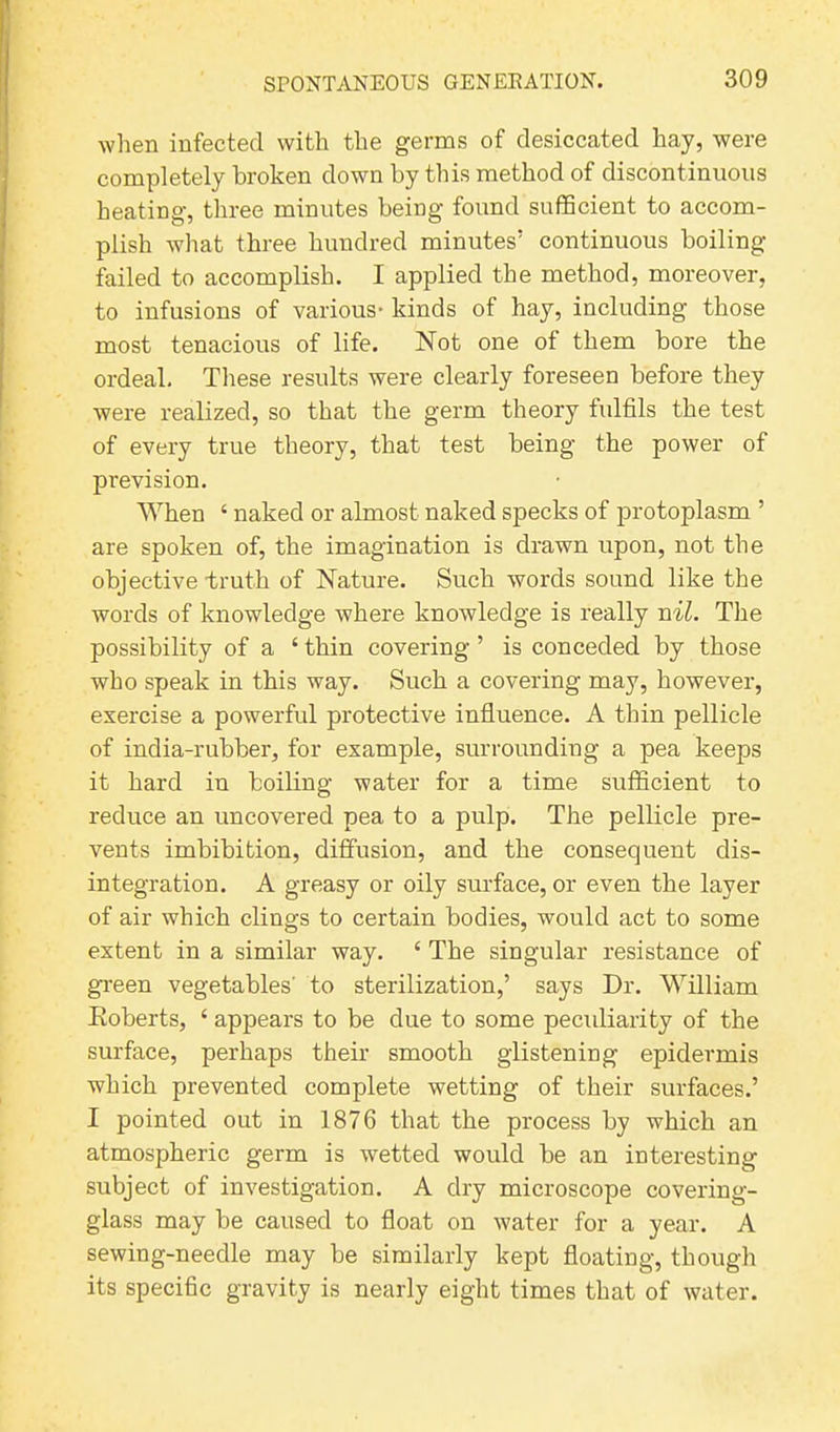 when infected with the germs of desiccated hay, were completely broken down by this method of discontinuous heating, three minutes being found sufficient to accom- plish what three hundred minutes’ continuous boiling- failed to accomplish. I applied the method, moreover, to infusions of various- kinds of hay, including those most tenacious of life. Not one of them bore the ordeal. These results were clearly foreseen before they were realized, so that the germ theory fulfils the test of every true theory, that test being the power of prevision. When ‘ naked or almost naked specks of protoplasm ’ are spoken of, the imagination is drawn upon, not the objective truth of Nature. Such words sound like the words of knowledge where knowledge is really nil. The possibility of a ‘ thin covering ’ is conceded by those who speak in this way. Such a covering may, however, exercise a powerful protective influence. A thin pellicle of india-rubber, for example, surrounding a pea keeps it hard in boiling water for a time sufficient to reduce an uncovered pea to a pulp. The pellicle pre- vents imbibition, diffusion, and the consequent dis- integration. A greasy or oily surface, or even the layer of air which clings to certain bodies, would act to some extent in a similar way. ‘ The singular resistance of green vegetables' to sterilization,’ says Dr. William Roberts, ‘ appears to be due to some peculiarity of the surface, perhaps their smooth glistening epidermis which prevented complete wetting of their surfaces.’ I pointed out in 1876 that the process by which an atmospheric germ is wetted would be an interesting subject of investigation. A dry microscope covering- glass may be caused to float on water for a year. A sewing-needle may be similarly kept floating, though its specific gravity is nearly eight times that of water.
