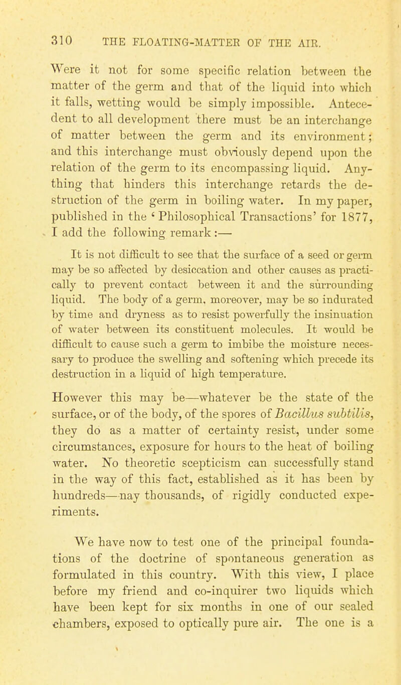 Were it not for some specific relation between the matter of the germ and that of the liquid into which it falls, wetting would be simply impossible. Antece- dent to all development there must be an interchange of matter between the germ and its environment; and this interchange must obviously depend upon the relation of the germ to its encompassing liquid. Any- thing that hinders this interchange retards the de- struction of the germ in boiling water. In my paper, published in the ‘ Philosophical Transactions’ for 1877, I add the following remark :— It is not difficult to see that the surface of a seed or germ may be so affected by desiccation and other causes as practi- cally to prevent contact between it and the surrounding liquid. The body of a germ, moreover, may be so indurated by time and dryness as to resist powerfully the insinuation of water between its constituent molecules. It would be difficult to cause such a germ to imbibe the moisture neces- sary to produce the swelling and softening which precede its destruction in a liquid of high temperature. However this may be—whatever be the state of the surface, or of the body, of the spores of Bacillus subtilis, they do as a matter of certainty resist, under some circumstances, exposure for hours to the heat of boiling water. No theoretic scepticism can successfully stand in the way of this fact, established as it has been by hundreds—nay thousands, of rigidly conducted expe- riments. We have now to test one of the principal founda- tions of the doctrine of spontaneous generation as formulated in this country. With this view, I place before my friend and co-inquirer two liquids which have been kept for six months in one of our sealed chambers, exposed to optically pure air. The one is a