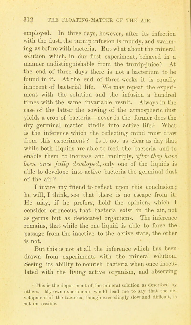 employed. In three days, however, after its infection with the dust, the turnip infusion is muddy, and swarm- ing as before with bacteria. But wliat about the mineral solution which, in our first experiment, behaved in a manner undistinguishable from the turnip-juice? At the end of three days there is not a bacterium to be found in it. At the end of three weeks it is equally innocent of bacterial life. We may repeat the experi- ment with the solution and the infusion a hundred times with the same invariable result. Always in the case of the latter the sowing of the atmospheric dust yields a crop of bacteria—never in the former does the dry germinal matter kindle into active life.1 What is the inference which the reflecting mind must draw from this experiment ? Is it not as clear as day that while both liquids are able to feed the bacteria and to enable them to increase and multiply, after they have been once fully developed, only one of the liquids is able to develope into active bacteria the germinal dust of the air ? I invite my friend to reflect upon this conclusion ; he will, I think, see that there is no escape from it. He may, if he prefers, hold' the opinion, which I consider erroneous, that bacteria exist in the air, not as germs but as desiccated organisms. The inference remains, that while the one liquid is able to force the passage from the inactive to the active state, the other is not. But this is not at all the inference which has been drawn from experiments with the mineral solution. Seeing its ability to nourish bacteria when once inocu- lated with the living active organism, and observing 1 This is the deportment of the mineral solution as described by others. My own experiments would lead me to say that the de- velopment of the bacteria, though exceedingly slow and difficult, is not im ossible.