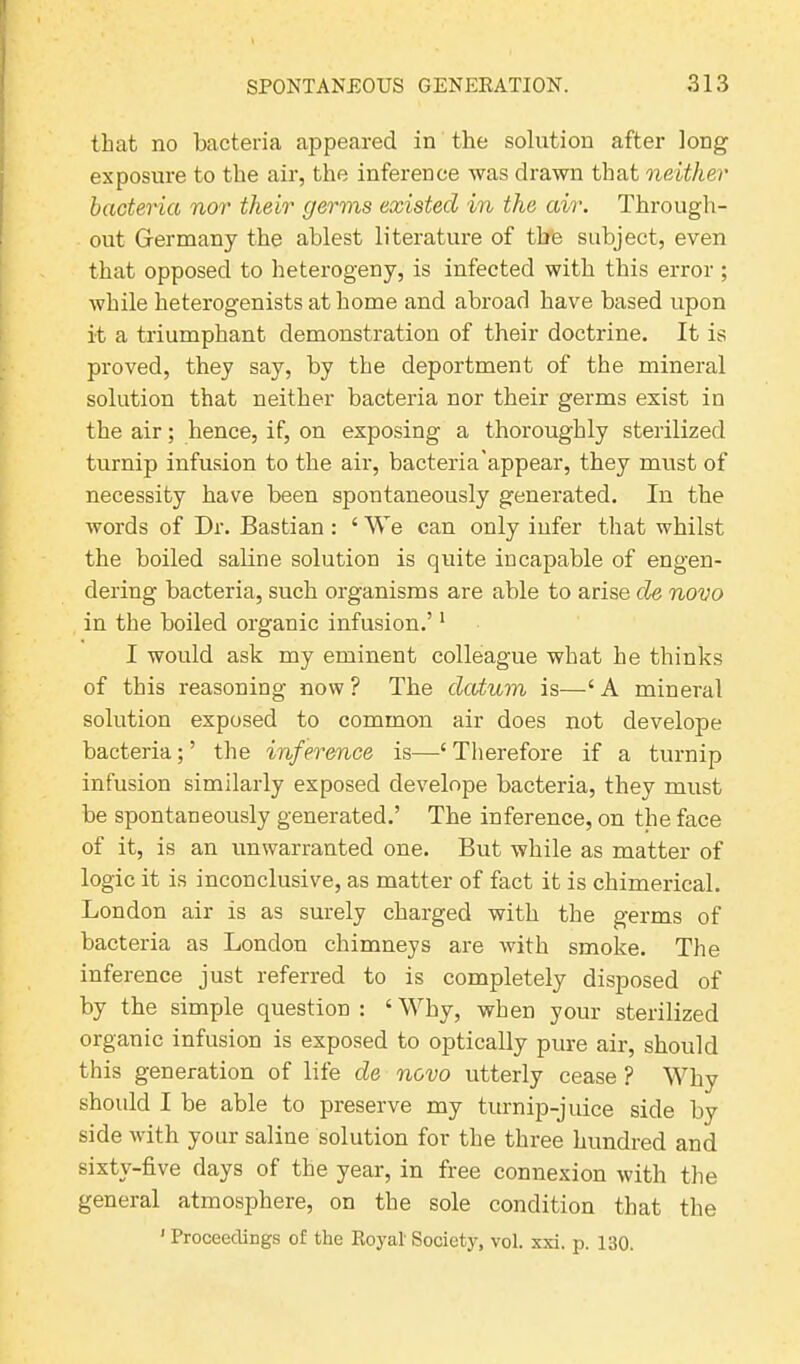 that no bacteria appeared in the solution after long exposure to the air, the inference was drawn that neither bacteria nor their germs existed in the air. Through- out Germany the ablest literature of the subject, even that opposed to heterogeny, is infected with this error ; while heterogenists at home and abroad have based upon it a triumphant demonstration of their doctrine. It is proved, they say, by the deportment of the mineral solution that neither bacteria nor their germs exist in the air; hence, if, on exposing a thoroughly sterilized turnip infusion to the air, bacteria'appear, they must of necessity have been spontaneously generated. In the words of Dr. Bastian : ‘ We can only infer that whilst the boiled saline solution is quite incapable of engen- dering bacteria, such organisms are able to arise de novo in the boiled organic infusion.’1 I would ask my eminent colleague what he thinks of this reasoning now ? The datum is—‘ A mineral solution exposed to common air does not develope bacteria; ’ the inference is—‘ Therefore if a turnip infusion similarly exposed develope bacteria, they must be spontaneously generated.’ The inference, on the face of it, is an unwarranted one. But while as matter of logic it is inconclusive, as matter of fact it is chimerical. London air is as surely charged with the germs of bacteria as London chimneys are with smoke. The inference just referred to is completely disposed of by the simple question: ‘Why, when your sterilized organic infusion is exposed to optically pure air, should this generation of life de novo utterly cease ? Why should I be able to preserve my turnip-juice side by side with your saline solution for the three hundred and sixty-five days of the year, in free connexion with the general atmosphere, on the sole condition that the ' Proceedings of the Royal Society, vol. xxi. p. 130.