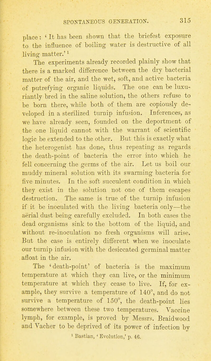 place: ‘ It lias been shown that the briefest exposure to the influence of boiling water is destructive of all living matter.’1 The experiments already recorded plainly show that there is a marked difference between the dry bacterial matter of the air, and the wet, soft, and active bacteria of putrefying organic liquids. The one can be luxu- riantly bred in the saline solution, the others refuse to be born there, while both of them are copiously de- veloped in a sterilized turnip infusion. Inferences, as we have already seen, founded on the deportment of the one liquid cannot with the warrant of scientific logic be extended to the other. But this is exactly what the heterogenist has done, thus repeating as regards the death-point of bacteria the error into which he fell concerning the germs of the air. Let us boil our muddy mineral solution with its swarming bacteria for five minutes. In the soft succulent condition in which they exist in the solution not one of them escapes destruction. The same is true of the turnip infusion if it be inoculated with the living bacteria only—the aerial dust being carefully excluded. In both cases the dead organisms sink to the bottom of the liquid, and without re-inoculation no fresh organisms will arise. But the case is entirely different when we inoculate our turnip infusion with the desiccated germinal matter afloat in the air. The ‘death-point’ of bacteria is the maximum temperature at which they can live, or the minimum temperature at which they cease to live. If, for ex- ample, they survive a temperature of 140°, and do not survive a temperature of 150°, the death-point lies somewhere between these two temperatures. Vaccine lymph, for example, is proved by Messrs. Braidwood and Vacher to be deprived of its power of infection by 1 Bastian, ‘ Evolution,’ p. 46.