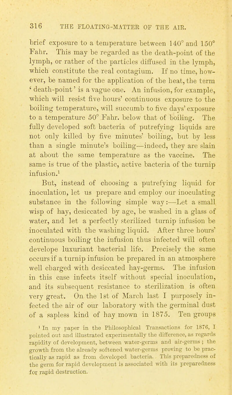 brief exposure to a temperature between 140° and 150° Fahr. This may be regarded as the death-point of the lymph, or rather of the particles diffused in the lymph, which constitute the real contagium. If no time, how- ever, be named for the application of the heat, the term 4 death-point ’ is a vague one. An infusion, for example, which will resist five hours’ continuous exposure to the boiling temperature, will succumb to five days’ exposure to a temperature 50° Fahr. below that of boiling. The fully developed soft bacteria of putrefying liquids are not only killed by five minutes’ boiling, but by less than a single minute’s boiling—indeed, they are slain at about the same temperature as the vaccine. The same is true of the plastic, active bacteria of the turnip infusion.1 But, instead of choosing a putrefying liquid for inoculation, let us prepare and employ our inoculating substance in the following simple way:—Let a small wisp of hay, desiccated by age, be washed in a glass of water, and let a perfectly sterilized turnip infusion be inoculated with the washing liquid. After three hours’ continuous boiling the infusion thus infected will often develope luxuriant bacterial life. Precisely the same occurs if a turnip infusion be prepared in an atmosphere well charged with desiccated hay-germs. The infusion in this case infects itself without special inoculation, and its subsequent resistance to sterilization is often very great. On the 1 st of March last I purposely in- fected the air of our laboratory with the germinal dust of a sapless kind of hay mown in 1875. Ten groups 1 In my paper in the Philosophical Transactions for 1S76, I pointed out and illustrated experimentally the difference, as regards rapidity of development, between water-germs and air-germs ; the growth from the already softened water-germs proving to be prac- tically as rapid as from developed bacteria. This preparedness of the germ for rapid development is associated with its preparedness for rapid destruction.