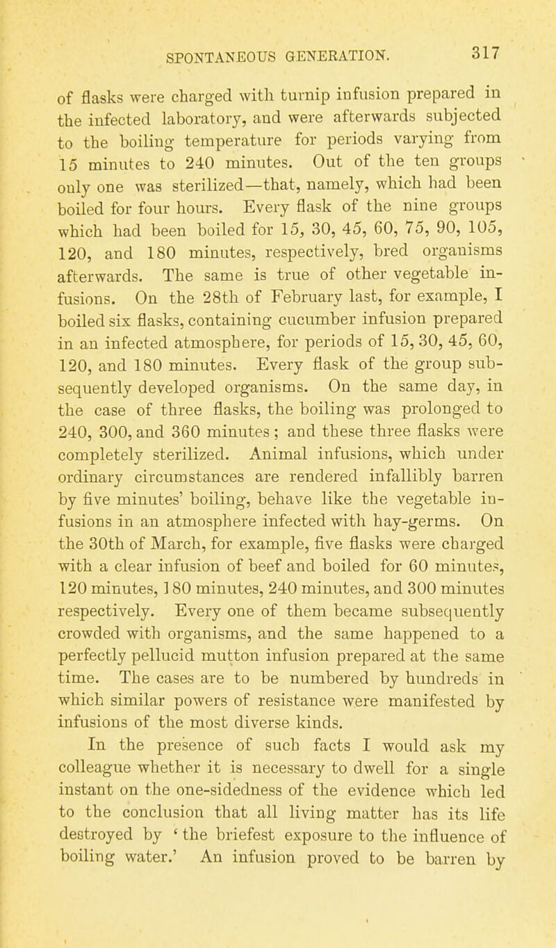 of flasks were charged with turnip infusion prepared in the infected laboratory, and were afterwards subjected to the boiling temperature for periods varying from 15 minutes to 240 minutes. Out of the ten groups ouly one was sterilized—that, namely, which had been boiled for four hours. Every flask of the nine groups which had been boiled for 15, 30, 45, 60, 75, 90, 105, 120, and 180 minutes, respectively, bred organisms afterwards. The same is true of other vegetable in- fusions. On the 28th of February last, for example, I boiled six flasks, containing cucumber infusion prepared in an infected atmosphere, for periods of 15, 30, 45, 60, 120, and 180 minutes. Every flask of the group sub- sequently developed organisms. On the same day, in the case of three flasks, the boiling was prolonged to 240, 300, and 360 minutes; and these three flasks were completely sterilized. Animal infusions, which under ordinary circumstances are rendered infallibly barren by five minutes’ boiling, behave like the vegetable in- fusions in an atmosphere infected with hay-germs. On the 30th of March, for example, five flasks were charged with a clear infusion of beef and boiled for 60 minutes, 120 minutes, 180 minutes, 240 minutes, and 300 minutes respectively. Every one of them became subsequently crowded with organisms, and the same happened to a perfectly pellucid mutton infusion prepared at the same time. The cases are to be numbered by hundreds in which similar powers of resistance were manifested by infusions of the most diverse kinds. In the presence of such facts I would ask my colleague whether it is necessary to dwell for a single instant on the one-sidedness of the evidence which led to the conclusion that all living matter has its life destroyed by ‘ the briefest exposure to the influence of boiling water.’ An infusion proved to be barren by