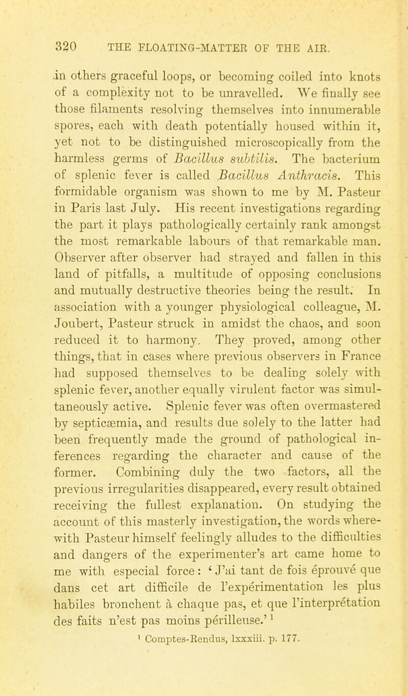 .in others graceful loops, or becoming coiled into knots of a complexity not to be unravelled. We finally see those filaments resolving themselves into innumerable spores, each with death potentially housed within it, yet not to be distinguished microscopically from the harmless germs of Bacillus subtilis. The bacterium of splenic fever is called Bacillus Anthracis. This formidable organism was shown to me by M. Pasteur in Paris last July. His recent investigations regarding the part it plays pathologically certainly rank amongst the most remarkable labours of that remarkable man. Observer after observer had strayed and fallen in this land of pitfalls, a multitude of opposing conclusions and mutually destructive theories being the result. In association with a younger physiological colleague, M. Joubert, Pasteur struck in amidst the chaos, and soon reduced it to harmony. They proved, among other things, that in cases where previous observers in France had supposed themselves to be dealing solely with splenic fever, another equally virulent factor was simul- taneously active. Splenic fever was often overmastered by septicaemia, and results due solely to the latter had been frequently made the ground of pathological in- ferences regarding the character and cause of the former. Combining duly the two factors, all the previous irregularities disappeared, every result obtained receiving the fullest explanation. On studying the account of this masterly investigation, the words where- with Pasteur himself feelingly alludes to the difficulties and dangers of the experimenter’s art came home to me with especial force : £ J’ai tant de fois eprouve que dans cet art difficile de l’experimentation les plus habiles bronchent a chaque pas, et que l'interpretation des faits n’est pas moins perilleuse.’1 ' Comptes-Rendus, lxxxiii. p. 177.
