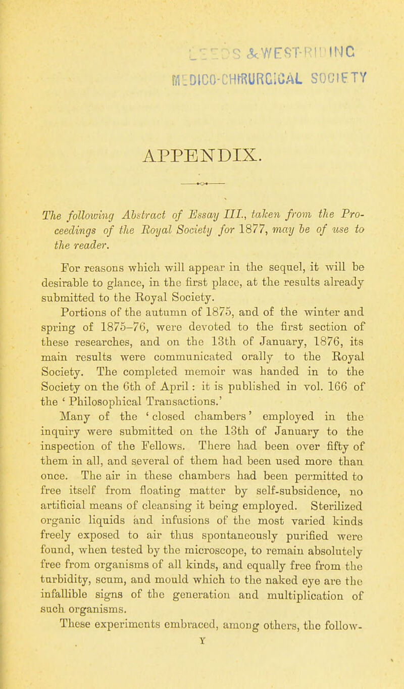 :_'IrDS &WEST-RIDINC f/IEDlCO-CHffiURGiCAL SOCIETY APPENDIX. The following Abstract of 1Essay III., taken from the Pro- ceedings of the Royal Society for 1877, may be of use to the reader. For reasons which will appear in the sequel, it will he desirable to glance, in the first place, at the results already- submitted to the Royal Society. Portions of the autumn of 1875, and of the winter and spring of 1875-76, were devoted to the first section of these researches, and on the 13th of January, 1876, its main results were communicated orally to the Royal Society. The completed memoir was handed in to the Society on the 6th of April: it is published in vol. 166 of the ‘ Philosophical Transactions.’ Many of the ‘ closed chambers ’ employed in the inquiry were submitted on the 13th of January to the inspection of the Fellows. There had been over fifty of them in all, and several of them had been used more than once. The air in these chambers had been permitted to free itself from floating matter by self-subsidence, no artificial means of cleansing it being employed. Sterilized organic liquids and infusions of the most varied kinds freely exposed to air thus spontaneously purified were found, wdien tested by the microscope, to remain absolutely free from organisms of all kinds, and equally free from the turbidity, scum, and mould which to the naked eye are the infallible signs of the generation and multiplication of such organisms. These experiments embraced, among others, the follow- Y