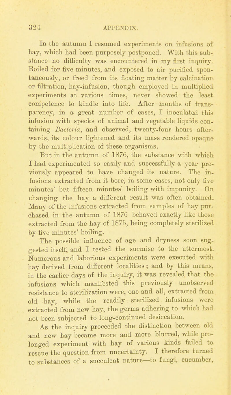 In the autumn I resumed experiments on infusions of hay, which had been purposely postponed. With this sub- stance no difficulty was encountered in my first inquiry. Boiled for five minutes, and exposed to air purified spon- taneously, or freed from its floating matter by calcination or filtration, hay-infusion, though employed in multiplied experiments at various times, never showed the least competence to kindle into life. After months of trans- parency, in a great number of cases, I inoculated this infusion with specks of animal and vegetable liquids con- taining Bacteria, and observed, twenty-four hours after- wards, its colour lightened and its mass rendered opaque by the multiplication of these organisms. But in the autumn of 1876, the substance with which I had experimented so easily and successfully a year pre- viously appeared to have changed its nature. The in- fusions extracted from it bore, in some cases, not only five minutes’ but fifteen minutes’ boiling with impunity. On changing the hay a different result was often obtained. Many of the infusions extracted from samples of hay pur- chased in the autumn of 1876 behaved exactly like those extracted from the hay of 1875, being completely sterilized by five minutes’ boiling. The possible influence of age and dryness soon sug- gested itself, and I tested the surmise to the uttermost. Numerous and laborious experiments were executed with hay derived from different localities ; and by this means, in the earlier days of the inquiry, it was revealed that the infusions which manifested this previously unobserved resistance to sterilization were, one and all, extracted from old hay, while the readily sterilized infusions were extracted from new hay, the germs adhering to which had not been subjected to long-continued desiccation. As the inquiry proceeded the distinction between old and new hay became more and more blurred, while pro- longed experiment wdth hay of various kinds failed to rescue the question from uncertainty. I therefore turned to substances of a succulent nature—to fungi, cucumber,