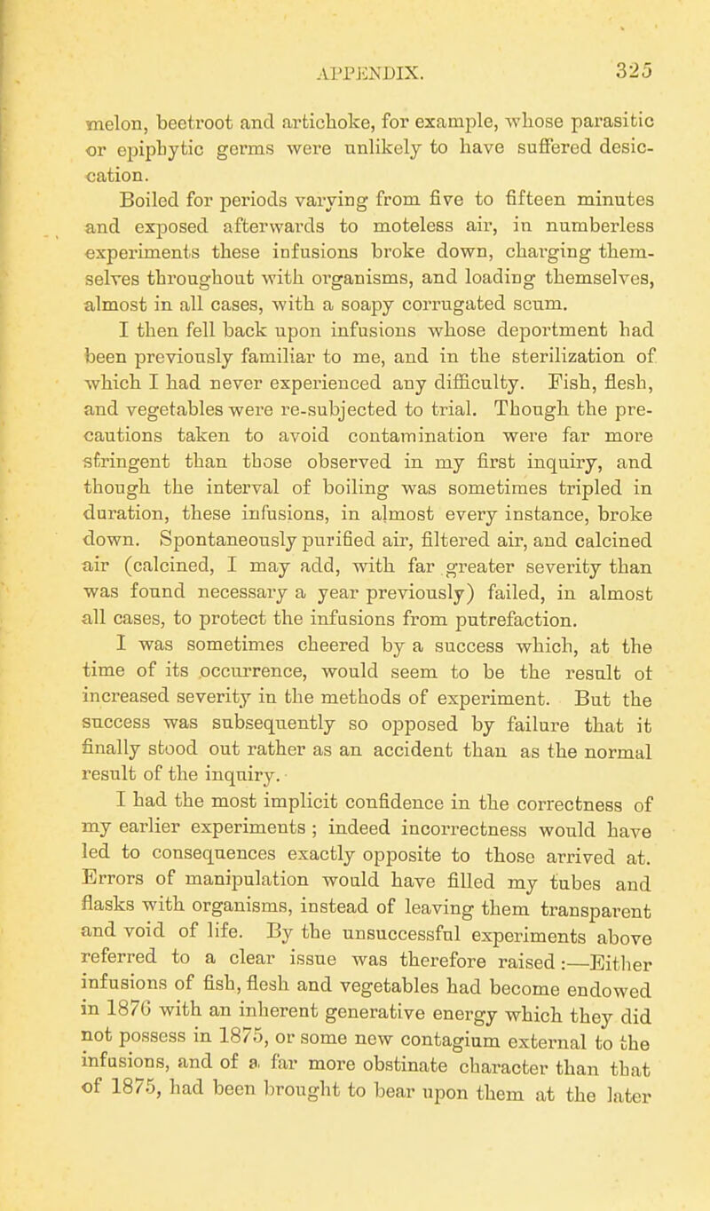 melon, beetroot and artichoke, for example, whose parasitic or epiphytic germs were unlikely to have suffered desic- cation. Boiled for periods varying from five to fifteen minutes and exposed afterwards to moteless air, in numberless experiments these infusions broke down, charging them- selves throughout with organisms, and loading themselves, almost in all cases, with a soapy corrugated scum. I then fell back upon infusions whose deportment had been previously familiar to me, and in the sterilization of which I had never experienced any difficulty. Fish, flesh, and vegetables were re-subjected to trial. Though the pre- cautions taken to avoid contamination were far more stringent than those observed in my first inquiry, and though the interval of boiling was sometimes tripled in duration, these infusions, in almost every instance, broke down. Spontaneously purified air, filtered air, and calcined air (calcined, I may add, with far greater severity than was found necessary a year previously) failed, in almost all cases, to protect the infusions from putrefaction. I was sometimes cheered by a success which, at the time of its occurrence, would seem to be the result ot increased severity in the methods of experiment. But the success was subsequently so opposed by failure that it finally stood out rather as an accident than as the normal result of the inquiry. I had the most implicit confidence in the correctness of my earlier experiments ; indeed incorrectness would have led to consequences exactly opposite to those arrived at. Errors of manipulation would have filled my tubes and flasks with organisms, instead of leaving them transparent and void of life. By the unsuccessful experiments above referred to a clear issue was therefore raised:—Either infusions of fish, flesh and vegetables had become endowed in 1876 with an inherent generative energy which they did not possess in 1875, or some new contagium external to the infusions, and of a, far more obstinate character than that of 1875, had been brought to bear upon them at the later