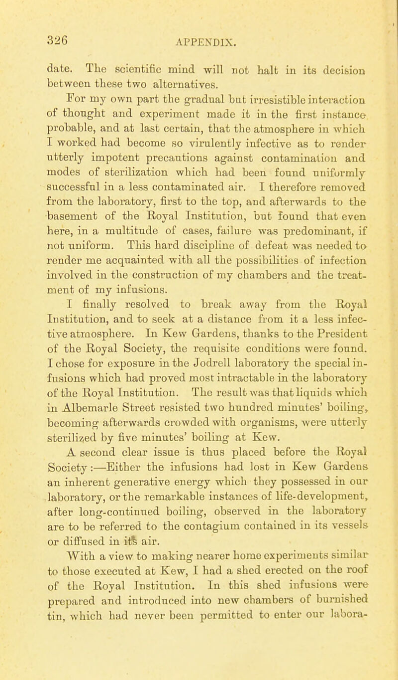 date. The scientific mind will not halt in its decision between these two alternatives. For my own part the gradual but irresistible interaction of thought and experiment made it in the first instance probable, and at last certain, that the atmosphere in which I worked had become so virulently infective as to render utterly impotent precautions against contamination and modes of sterilization which had been found uniformly successful in a less contaminated air. I therefore removed from the laboratory, first to the top, and afterwards to the basement of the Royal Institution, but found that even here, in a multitude of cases, failure was predominant, if not uniform. This hard discipline of defeat was needed to render me acquainted with all the possibilities of infection involved in the construction of my chambers and the treat- ment of my infusions. I finally resolved to break away from the Royal Institution, and to seek at a distance from it a less infec- tive atmosphere. In Kevv Gardens, thanks to the President of the Royal Society, the requisite conditions were found. I chose for exposure in the Jodrell laboratory the special in- fusions which had proved most intractable in the laboratory of the Royal Institution. The result was that liquids which in Albemarle Street resisted two hundred minutes’ boiling, becoming afterwards crowded with organisms, were utterly sterilized by five minutes’ boiling at Kevv. A second clear issue is thus placed before the Royal Society:—Either the infusions had lost in Kew Gardens an inherent generative energy which they possessed in our laboratory, or the remarkable instances of life-development, after long-continued boiling, observed in the laboratory are to be referred to the contagium contained in its vessels or diffused in it& air. With a view to making nearer home experiments similar to those executed at Kew, I had a shed erected on the roof of the Royal Institution. In this shed infusions were prepared and introduced into new chambers of burnished tin, which had never been permitted to enter our labora-