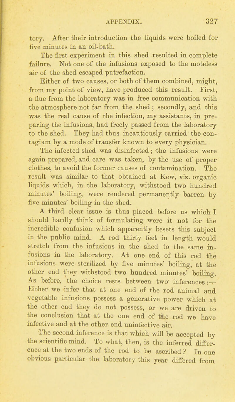 tory. After their introduction the liquids were boiled for five minutes in an oil-bath. The first experiment in this shed resulted in complete failure. Not one of the infusions exposed to the moteless air of the shed escaped putrefaction. Either of two causes, or both of them combined, might, from my point of view, have produced this result. First, a flue from the laboratory was in free communication with the atmosphere not far from the shed ; secondly, and this was the real cause of the infection, my assistants, in pre- paring the infusions, had freely passed from the laboratory to the shed. They had thus incautiously carried the con- tagion by a mode of transfer known to every physician. The infected shed was disinfected; the infusions were again prepared, and care was taken, by the use of proper clothes, to avoid the former causes of contamination. The result was similar to that obtained at Kew, viz. organic liquids which, in the laboratory, withstood two hundred minutes’ boiling, were rendered permanently barren by five minutes’ boiling in the shed. A third clear issue is thus placed before us which I should hardly think of formulating were it not for the incredible confusion which apparently besets this subject in the public mind. A rod thirty feet in length would stretch from the infusions in the shed to the same in- fusions in the laboratory. At one end of this rod the infusions were sterilized by five minutes’ boiling, at the other end they withstood two hundred minutes’ boiling. As before, the choice rests between two' inferences :-r- Either we infer that at one end of the rod animal and vegetable infusions possess a generative power which at the other end they do not possess, or we are driven to the conclusion that at the one end of the rod we have infective and at the other end uninfective air. The second inference is that which will be accepted by the scientific mind. To what, then, is the inferred differ- ence at the two ends of the rod to be ascribed ? In one obvious particular the laboratory this year differed from