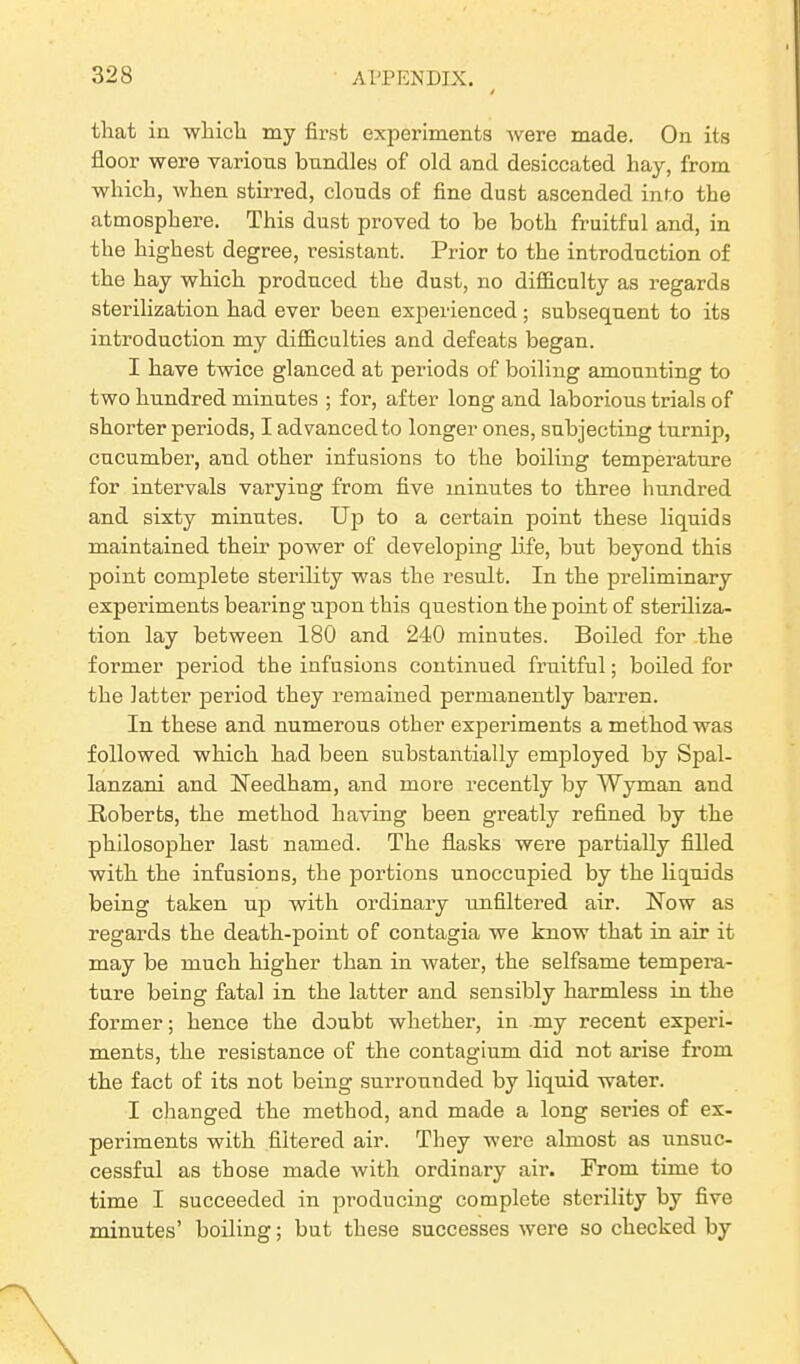 that in which my first experiments were made. On its floor were various bundles of old and desiccated hay, from which, when stirred, clouds of fine dust ascended into the atmosphere. This dust proved to be both fruitful and, in the highest degree, resistant. Prior to the introduction of the hay which produced the dust, no difficulty as regards sterilization had ever been experienced; subsequent to its introduction my difficulties and defeats began. I have twice glanced at periods of boiling amounting to two hundred minutes ; for, after long and laborious trials of shorter periods, I advanced to longer ones, subjecting turnip, cucumber, and other infusions to the boiling temperature for intervals varying from five minutes to three hundred and sixty minutes. Up to a certain point these liquids maintained their power of developing life, but beyond this point complete sterility was the result. In the preliminary experiments bearing upon this question the point of steriliza- tion lay between 180 and 240 minutes. Boiled for the former period the infusions continued fruitful; boiled for the latter period they remained permanently barren. In these and numerous other experiments a method was followed which had been substantially employed by Spal- lanzani and Needham, and more recently by Wyman and Roberts, the method having been greatly refined by the philosopher last named. The flasks were partially filled with the infusions, the portions unoccupied by the liquids being taken up with ordinary unfiltered air. Now as regards the death-point of contagia we know that in air it may be much higher than in water, the selfsame tempera- ture being fatal in the latter and sensibly harmless in the former; hence the doubt whether, in my recent experi- ments, the resistance of the contagium did not arise from the fact of its not being surrounded by liquid water. I changed the method, and made a long series of ex- periments with filtered air. They were almost as unsuc- cessful as those made with ordinary air. From time to time I succeeded in producing complete sterility by five minutes’ boiling; but these successes were so checked by