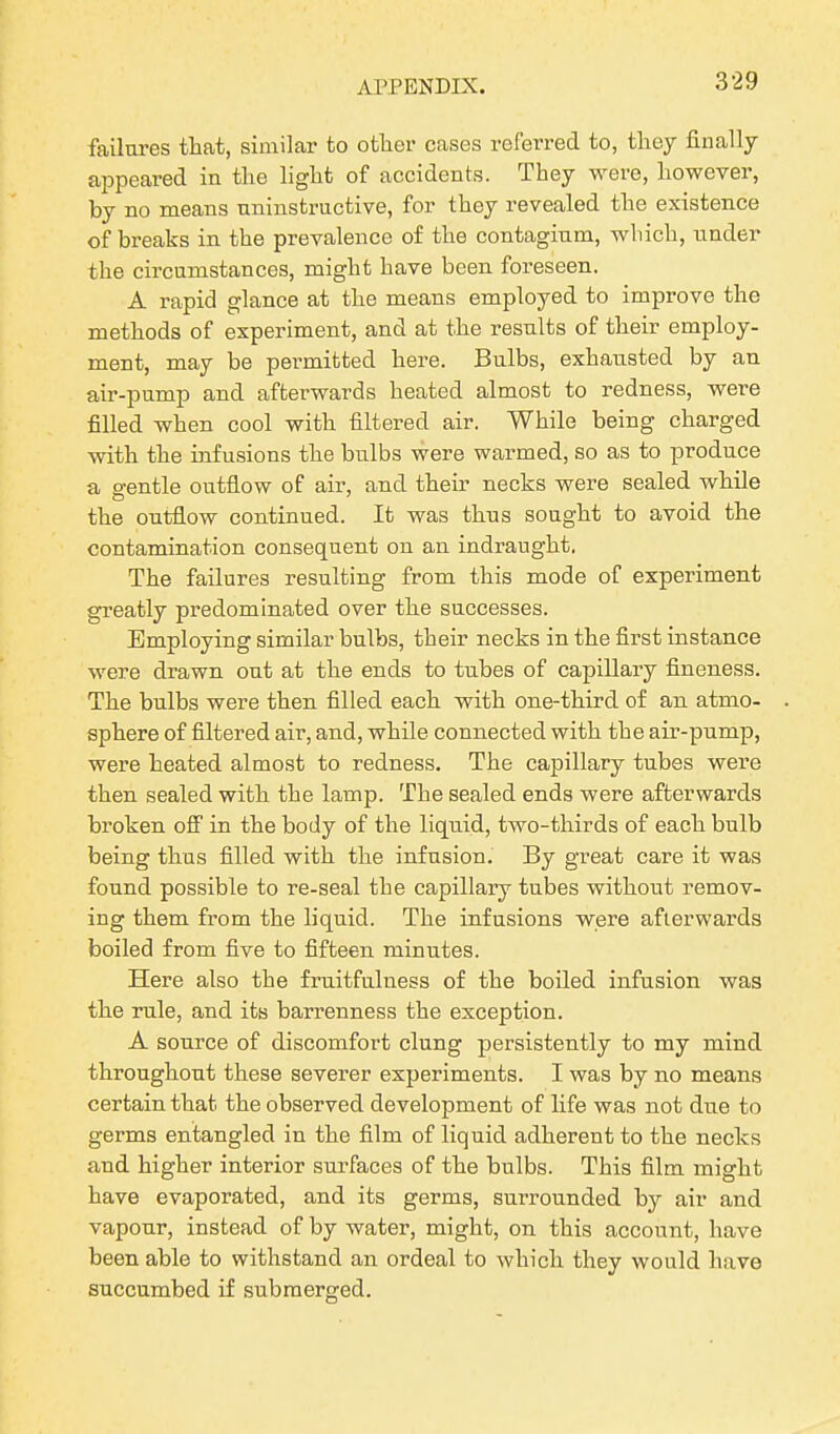 failures that, similar to other cases referred to, they finally appeared in the light of accidents. They were, however, by no means uninstructive, for they revealed the existence of breaks in the prevalence of the contagium, which, under the circumstances, might have been foreseen. A rapid glance at the means employed to improve the methods of experiment, and at the results of their employ- ment, may be permitted here. Bulbs, exhausted by an air-pump and afterwards heated almost to redness, were filled when cool with filtered air. While being charged with the infusions the bulbs were warmed, so as to produce a gentle outflow of air, and their necks were sealed while the outflow continued. It was thus sought to avoid the contamination consequent on an indraught. The failures resulting from this mode of experiment greatly predominated over the successes. Employing similar bulbs, their necks in the first instance were drawn out at the ends to tubes of capillary fineness. The bulbs were then filled each with one-third of an atmo- sphere of filtered air, and, while connected with the air-pump, were heated almost to redness. The capillary tubes were then sealed with the lamp. The sealed ends were afterwards broken off in the body of the liquid, two-thirds of each bulb being thus filled with the infusion. By great care it was found possible to re-seal the capillary tubes without remov- ing them from the liquid. The infusions were afterwards boiled from five to fifteen minutes. Here also the fruitfulness of the boiled infusion was the rule, and its barrenness the exception. A source of discomfort clung persistently to my mind throughout these severer experiments. I was by no means certain that the observed development of life was not due to germs entangled in the film of liquid adherent to the necks and higher interior surfaces of the bulbs. This film might have evaporated, and its germs, surrounded by air and vapour, instead of by water, might, on this account, have been able to withstand an ordeal to which they would have succumbed if submerged.