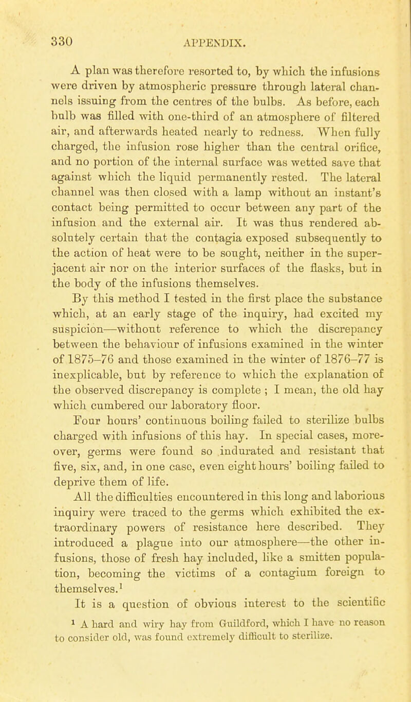 A plan was therefore resorted to, by which the infusions were driven by atmospheric pressure through lateral chan- nels issuing from the centres of the bulbs. As before, each bulb was filled with one-third of an atmosphere of filtered air, and afterwards heated nearly to redness. When fully charged, the infusion rose higher than the central orifice, and no portion of the internal surface was wetted save that against which the liquid permanently rested. The lateral channel was then closed with a lamp without an instant’s contact being permitted to occur between any part of the infusion and the external air. It was thus rendered ab- solutely certain that the contagia exposed subsequently to the action of heat were to be sought, neither in the super- jacent air nor on the interior surfaces of the flasks, but in the body of the infusions themselves. By this method I tested in the first place the substance which, at an early stage of the inquiry, had excited my suspicion—without reference to which the discrepancy between the behaviour of infusions examined in the winter of 1875-76 and those examined in the winter of 1876-77 is inexplicable, but by reference to which the explanation of the observed discrepancy is complete ; I mean, the old hay which cumbered our laboratory floor. Four hours’ continuous boiling failed to sterilize bulbs charged with infusions of this hay. In special cases, more- over, germs were found so indurated and resistant that five, six, and, in one case, even eight hours’ boiling failed to deprive them of life. All the difficulties encountered in this long and laborious inquiry were traced to the germs which exhibited the ex- traordinary powers of resistance here described. They introduced a plague into our atmosphere—the other in- fusions, those of fresh hay included, like a smitten popula- tion, becoming the victims of a contagium foreign to themselves.1 It is a question of obvious interest to the scientific 1 A hard and wiry hay from Guildford, which I have no reason to consider old, was found extremely difficult to sterilize.