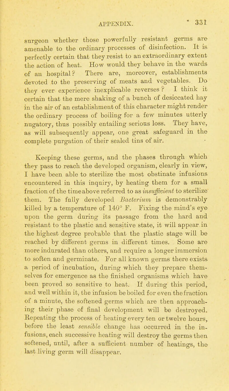 surgeon whether those powerfully resistant germs are amenable to the ordinary processes of disinfection. It is perfectly certain that they resist to an extraordinary extent the action of heat. How would they behave in the wards of an hospital? There are, moreover, establishments devoted to the preserving of meats and vegetables. Do they ever experience inexplicable reverses ? I think it certain that the mere shaking of a bunch of desiccated hay in the air of an establishment of this character might render the ordinary process of boiling for a few minutes utterly nugatory, thus possibly entailing serious loss. They have, as will subsequently appear, one great safeguard in the complete purgation of their sealed tins of air. Keeping these germs, and the phases through which they pass to reach the developed organism, clearly in view, I have been able to sterilize the most obstinate infusions encountered in this inquiry, by heating them for a small fraction of the time above referred to as insufficient to sterilize them. The fully developed Bacterium is demonstrably killed by a temperature of 140° F. Fixing the mind’s eye upon the germ during its passage from the hard and resistant to the plastic and sensitive state, it will appear in the highest degree probable that the plastic stage will be reached by different germs in different times. Some are more indurated than others, and require a longer immersion to soften and germinate. For all known germs there exists a period of incubation, during which they prepare them- selves for emergence as the finished organisms which have been proved so sensitive to heat. If during this period, and well within it, the infusion be boiled for even the fraction of a minute, the softened germs which are then approach- ing their phase of final development will be desti’oyed. Repeating the process of heating every ten or twelve hours, before the least sensible change has occurred in the in- fusions, each successive heating will destroy the germs then softened, until, after a sufficient number of heatings, the last living germ will disappear.