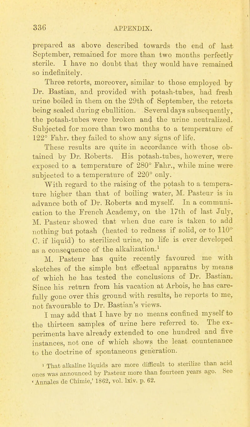 prepared as above described towards the end of last September, remained for more than two months perfectly sterile. I have no doubt that they would have remained so indefinitely. Three retorts, moreover, similar to those employed by Dr. Bastian, and provided with potash-tubes, had fresh urine boiled in them on the 29th of September, the retorts being sealed during ebullition. Several days subsequently, the potash-tubes were broken and the urine neutralized. Subjected for more than two months to a temperature of 122° Fahr. they failed to show any signs of life. These results are quite in accordance with those ob- tained by Dr. Roberts. Bis potash-tubes, however, were exposed to a temperature of 280° Fahr., while mine were subjected to a temperature of 220° only. With regard to the raising of the potash to a tempera- ture higher than that of boiling water, M. Pasteur is in advance both of Dr. Roberts and myself. In a communi- cation to the French Academy, on the 17th of last July, M. Pasteur showed that when due care is taken to add nothing but potash (heated to redness if solid, or to 110°' C. if liquid) to sterilized urine, no life is ever developed as a consequence of the alkalization,1 M. Pasteur has quite recently favoured me with sketches of the simple but effectual apparatus by means of which he has tested the conclusions of Dr. Bastian. Since his return from his vacation at Arbois, he has care- fully gone over this ground with results, he reports to me, not favourable to Dr. Bastian’s views. I may add that I have by no means confined myself to the thirteen samples of urine here referred to. The ex- periments have already extended to one hundred and five instances, not one of which shows the least countenance to the doctrine of spontaneous generation. 1 That alkaline liquids are more difficult to sterilize than acid ones was announced by Pasteur more than fourteen years ago. See < Annales de Chimie,’ 1862, vol. lxiv. p. 62.