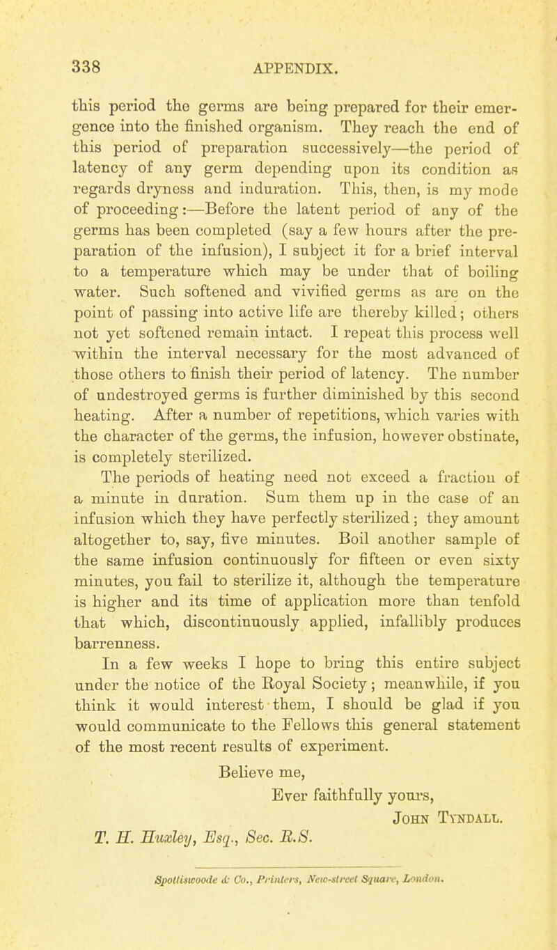 this period tlie germs are being prepared for their emer- gence into the finished organism. They reach the end of this period of preparation successively—the period of latency of any germ depending upon its condition as regards dryness and induration. This, then, is my mode of proceeding:—Before the latent period of any of the germs has been completed (say a few hours after the pre- paration of the infusion), I subject it for a brief interval to a temperature which may be under that of boiling water. Such softened and vivified germs as are on the point of passing into active life are thereby killed; others not yet softened remain intact. I repeat this process well within the interval necessary for the most advanced of those others to finish their period of latency. The number of undestroyed germs is further diminished by this second heating. After a number of repetitions, which varies with the character of the germs, the infusion, however obstinate, is completely sterilized. The periods of heating need not exceed a fraction of a minute in duration. Sum them up in the case of an infusion which they have perfectly sterilized ; they amount altogether to, say, five minutes. Boil another sample of the same infusion continuously for fifteen or even sixty minutes, you fail to sterilize it, although the temperature is higher and its time of application more than tenfold that which, discontinuously applied, infallibly produces barrenness. In a few weeks I hope to bring this entire subject under the notice of the Royal Society; meanwhile, if you think it would interest them, I should be glad if you would communicate to the Fellows this general statement of the most recent results of experiment. Believe me, Ever faithfully yours, John Tyndall. T. U. Huxley, Esq., Sec. B.S. Spoil iswoode tfr Co., Printers, Newest reel Square, London.