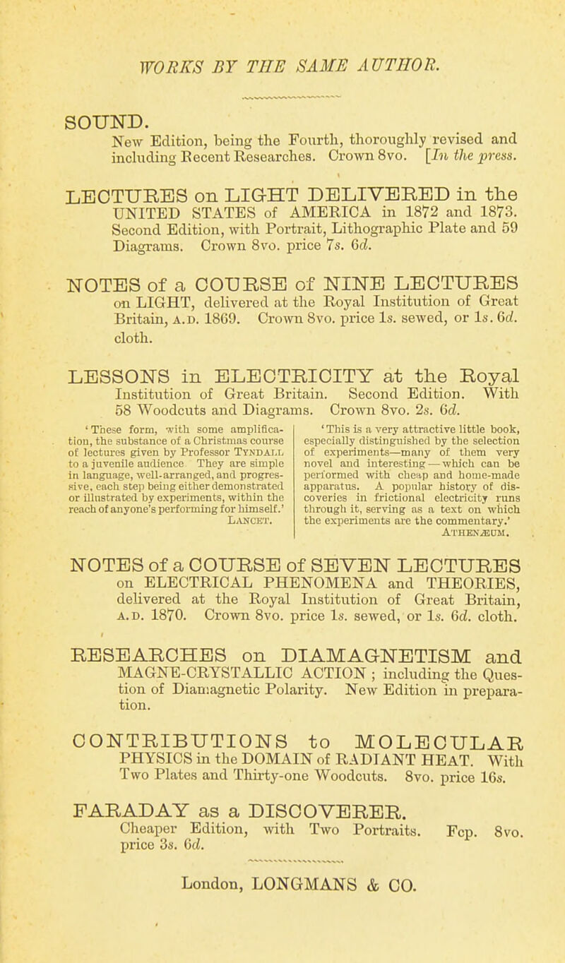 SOUND. New Edition, being the Fourth, thoroughly revised and including Recent Researches. Crown 8vo. [In the press. \ LECTURES on LIGHT DELIVERED in tlie UNITED STATES of AMERICA in 1872 and 1873. Second Edition, with Portrait, Lithographic Plate and 59 Diagrams. Crown 8vo. price 7s. 6cl. NOTES of a COURSE of NINE LECTURES on LIGHT, delivered at the Royal Institution of Great Britain, a.d. 1869. Crown 8vo. price Is. sewed, or Is. 6cl. cloth. LESSONS in ELECTRICITY at the Royal Institution of Great Britain. Second Edition. With 58 Woodcuts and Diagrams. Crown 8vo. 2s. (kl. ‘These form, with some amplifica- tion, the substance of a Christmas course of lectures given by Professor Ty.ndai.i, to a juvenile audience. They are simple in language, well-arranged, and progres- sive. each step being either demonstrated or illustrated by experiments, within the reach of anyone’s performing for himself.’ Lancet. ‘ This is a very attractive little book, especially distinguished by the selection of experiments—many of them very novel and interesting — which can be performed with cheap and home-made apparatus. A popular history of dis- coveries in frictional electricity runs through it, serving as a text on which the experiments are the commentary.’ Athenyecm. NOTES of a COURSE of SEVEN LECTURES on ELECTRICAL PHENOMENA and THEORIES, delivered at the Royal Institution of Great Britain, a.d. 1870. Crown 8vo. price Is. sewed, or Is. (kl. cloth. RESEARCHES on DIAMAGNETISM and MAGNE-CRYSTALLIC ACTION ; including the Ques- tion of Diamagnetic Polarity. New Edition in prepara- tion. CONTRIBUTIONS to MOLECULAR PHYSICS in the DOMAIN of RADIANT HEAT. With Two Plates and Thirty-one Woodcuts. 8vo. price 16s. FARADAY as a DISCOVERER. Cheaper Edition, with Two Portraits. Fcp. 8vo. price 3s. (kl. London, LONGMANS & CO.