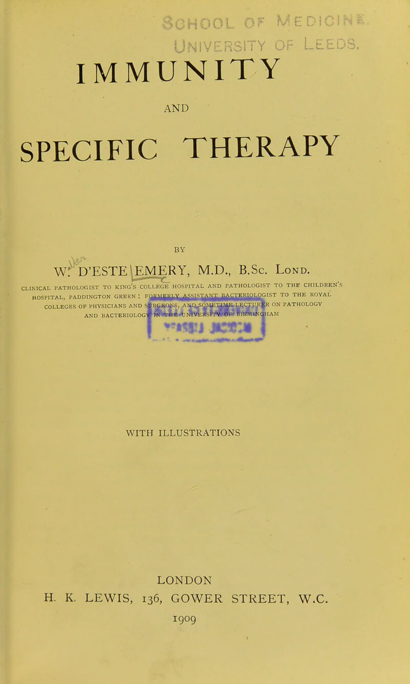 ! iNiVERSlTY Or LtED IMMUNITY AND SPECIFIC THERAPY BY W. D'ESTE^EMERY, M.D., B.Sc. Lond. CLINICAL PATHOLOGIST TO KINg's COLLEGE HOSPITAL AND PATHOLOGIST TO THE CHILDREN'S HOSPITAL, PADDINGTON GREliN ; FaUJgg^^jjgJg^jjjy|^^jJgg|g{,fiGIST TO THE ROYAL COLLEGES OF PHYSICIANS AND s|rGBC^S, A^q^^Vip^|&^^U^ ON PATHOLOGY RGB(»IS, AND BACTERIOLOG-^OTBRW^OTTC^m^RiinWHWI^AM WITH ILLUSTRATIONS LONDON H. K. LEWIS, 136, GOWER STREET, W.C. 1909