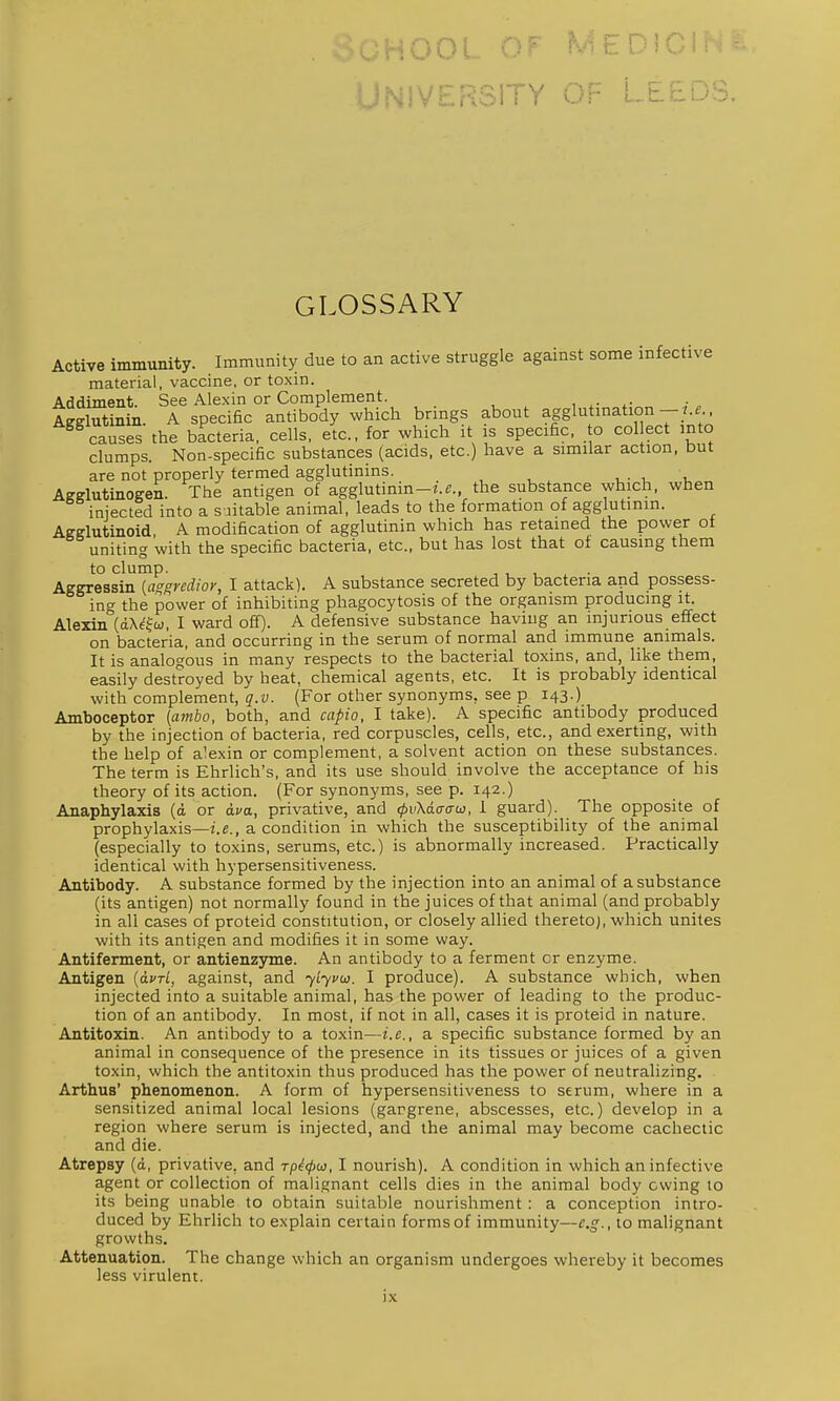 : U U L U f • i-'^ ■ » iMivrpt^jjY OP LEEDS. GLOSSARY Active immimity. Immunity due to an active struggle against some infective material, vaccine, or toxin. Addiment. See Alexin or Complement. w Agglutinin. A specific antibody which brings about agglutmation - f causes the bacteria, cells, etc., for which it is specific, o col ect into clumps. Non-specific substances (acids, etc.) have a similar action, but are not properly termed agglutinins. . ■ u u Afffflutinogen. The antigen of agglutinin-i.^., the substance which, when injected into a suitable animal, leads to the formation of agglutinin. Aeelutinoid, A modification of agglutinin which has retained the power of uniting with the specific bacteria, etc., but has lost that of causing them to clump. J Aggressin (aggrcdioy, I attack). A substance secreted by bacteria and possess- ing the power of inhibiting phagocytosis of the organism producing it. Alexin (dX^fw, I ward off). A defensive substance having an injurious effect on bacteria, and occurring in the serum of normal and immune animals. It is analogous in many respects to the bacterial toxins, and, like them, easily destroyed by heat, chemical agents, etc. It is probably identical with complement, q.v. (For other synonyms, see p 143.) Amboceptor (umbo, both, and capio, I take). A specific antibody produced by the injection of bacteria, red corpuscles, cells, etc., and exerting, with the help of alexin or complement, a solvent action on these substances. The term is Ehrlich's, and its use should involve the acceptance of his theory of its action. (For synonyms, see p. 142.) Anaphylaxis (d or ava, privative, and (pvXaatrw, I guard). The opposite of prophylaxis—i.e., a condition in which the susceptibility of the animal (especially to toxins, serums, etc.) is abnormally increased. Practically identical with hypersensitiveness. Antibody. A substance formed by the injection into an animal of a substance (its antigen) not normally found in the juices of that animal (and probably in all cases of proteid constitution, or closely allied thereto), which unites with its antigen and modifies it in some way. Antiferment, or antienzjnne. An antibody to a ferment or enzyme. Antigen {clvtL, against, and '^Lyvw. I produce). A substance which, when injected into a suitable animal, has the power of leading to the produc- tion of an antibody. In most, if not in all, cases it is proteid in nature. Antitoxin. An antibody to a toxin—i.e., a specific substance formed by an animal in consequence of the presence in its tissues or juices of a given toxin, which the antitoxin thus produced has the power of neutralizing. Arthus' phenomenon. A form of hypersensitiveness to serum, where in a sensitized animal local lesions (gangrene, abscesses, etc.) develop in a region where serum is injected, and the animal may become cachectic and die. Atrepsy (d, privative, and rpicjiw, I nourish). A condition in which an infective agent or collection of malignant cells dies in the animal body owing to its being unable to obtain suitable nourishment : a conception intro- duced by Ehrlich to explain certain forms of immunity—e.g., to malignant growths. Attenuation. The change which an organism undergoes whereby it becomes less virulent.