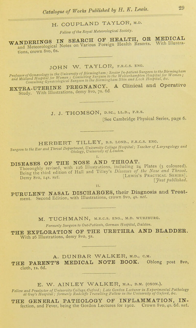 H. COUPLAND TAYLOR, m.d. Fellow of the Royal Meteorological Society. tions, crown 8vo, 6s. JOHN W. TAYLOR, f.r.c.s. eng. • .1 n..,;„^.:ifv nf Rirmineham ■ Senior In-patient Surgeon to the Birmingham Profn^or of Gynecology \';<'!^^J^^^^^^^^^^^^^^ Wolverhampton Hospital for Women ; and Mt'i'a'ni^^^^^^^^^^ Birmingham Skin and Lock HospUal, &c. EXTRA-UTERINE PREGNANCY. A Clinical and Operative Study. With Illustrations, demy 8vo, ys. 6d J. J. THOMSON, D.SC, LL.D., F.R.S. [See Cambridge Physical Series, page 6. HERBERT TILLEY, b.s. lond., f.r.c.s. eng. Surgeon to the Ear and Throat Department, University College Hospital; Teacher of Laryngology and oMT-gcui. I.U Otology, University of London. I. ■nTSVASES OP THE NOSE AND THROAT. Thoroughly revised, with 126 Illustrations, including 24 Plates (3 coloured). Beine the third edition of Hall and Tilley's Diseases of the Nose and Throat. °y '^''^ ^ISfi^: II. PURULENT NASAL DISCHARGES, their Diagnosis and Treat- ment. Second Edition, with Illustrations, crown 8vo, 4s. 7iet. M. TUCHMANN, m.r.c.s. eng., m.d. wurzburg. Formerly Surgeon to Out-Patients, German Hospital, Dalston. THE EXPLORATION OF THE URETHRA AND BLADDER. With 26 Illustrations, demy 8vo, 5s. A. DUNBAR WALKER, m.d., cm. THE PARENT'S MEDICAL NOTE BOOK. Oblong post 8vo, cloth, IS. 6d. E. W. AINLEY WALKER, m.a., d.m, (oxon.). Fellow and Praelector of University College, Oxford; Late Gordon Lecturer in Experimental Pathology at Guy's Hospital; forme}ly Radcliffe Travelling Fellow in the University of Oxford, &c. THE GENERAL PATHOLOGY OP INPLAMMATION, IN- fection, and Fever, being the Gordon Lectures for 1902. Crown 8vo, 4s. 6d. net.