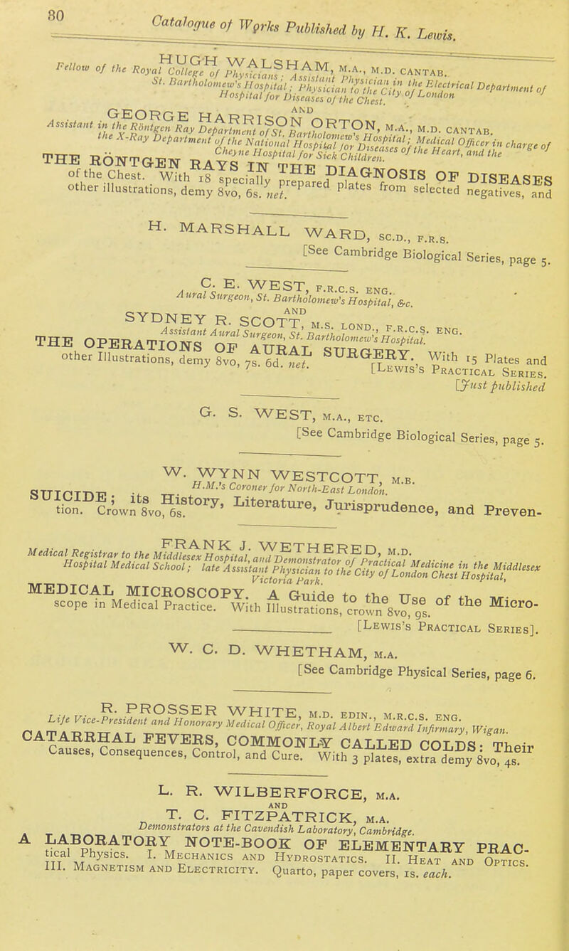 Hospaalfor Diseases 0/ the Chest °'^'^^ ^e X.Hay ^^t>art„,eJ^ th:U^LPl';:t^!^^ charge of 'HE RONTGEN RAYS'YSC^^^^^'S^''^'''^ ' ' of the Chest, with xtTpliafy prfpSed'Jtt'^'?^^^^, DISEASES other illustrations, demy slo, 6s.Lr'^ P'^'' negatives, and H. MARSHALL WARD, sen., p.h.s. [See Cambridge Biological Series, page 5. A urn hurs'eon, St. BaHhkMHoS'i, &c. SYDNEY R sm-TT-., ^ ^- [Lewis's Practical Series. [y«5i! published G. S. WEST, M.A., ETC. [See Cambridge Biological Series, page 5. ^iJ^^ WESTCOTT, M.B. .Sn'^uLX^es''^' Jm-isprudenoe, and Preven- ^s?Jp?t^„S?°^^°^-;., A a£e^. t.^^^^^^^^^ or t.e Mice -—. [Lewis's Practical Series]. W. C. D. WHETHAM, m.a. [See Cambridge Physical Series, page 6. ^^cfnfe??^^ FEVERS, COMMON-W CALLED COLis- Their Causes, Consequences. Control, and Cure. With 3 plates, ex^ia demy 8vo ^s L. R. WILBERFORCE, m.a. AND T. C. FITZPATRICK, m.a. Demonstrators at the Cavendish Laboratory, Cambridge A LABORATORY NOTE-BOOK OP ELEMENTARY PRAC- .cal Physics. I. Mechanics and Hydrostatics. II. He^ and 5pt^cs III. Magnetism and Electricity. Quarto, paper covers, is. each.