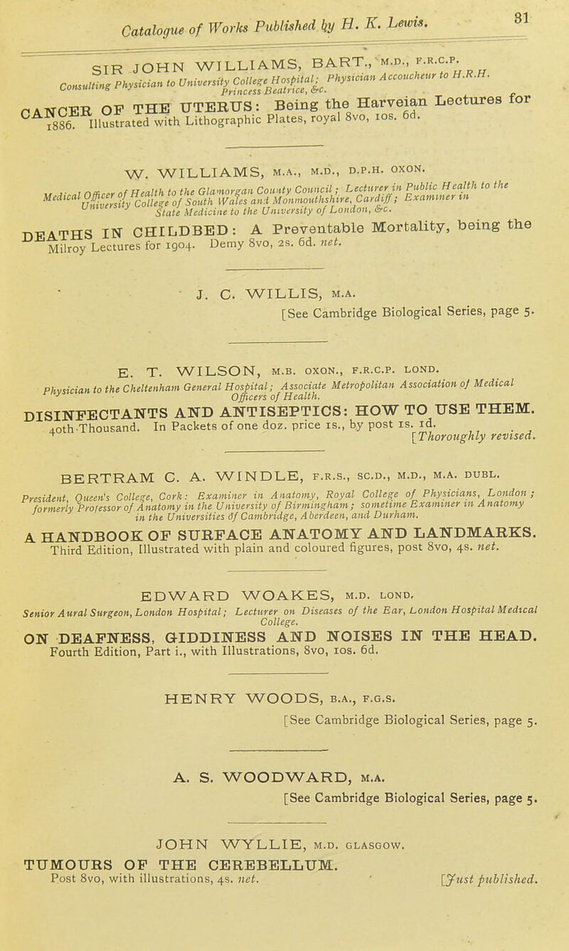  SIrToHN WILLIAMS, BART., m.d r.R.cp^ nATSTPFR OF THE UTERUS: Being the Harveian Lectures for °^?886 IllSfrated with Lithographic Plates, royal 8vo, los. 6d. W. WILLIAMS, M.A., M.D., D.P.H. OXON. Vmversuy ^^j^ ;^i,,Ucuie to the University of London, &c. DEATHS IN CHILDBED: A Preventable Mortality, being the Milroy Lectures for 1904. Demy Bvo, 2s. 6d. net. C. WILLIS, M.A. [See Cambridge Biological Series, page 5. E. T. WILSON, M.B. OXON., f.r.c.p. lond. Phvsician to the Cheltenham General Hospital; Associate Metropolitan Association of Medical ^ Officers of Health. DISINFECTANTS AND ANTISEPTICS: HOW TO USE THEM. AOth Thousand. In Packets of one doz. price is., by post is. id. ^ \Thoroughly revised. BERTRAM C. A. WINDLE, f.r.s., sc.d., m.d., m.a. duel. President Queen's College, Cork: Examiner in Anatomy, Royal College of Physicians, London ; formerly Professor of Anatomy in the University of Birmingham; sometime Examiner m Anatomy in the Universities 6f Cambridge, Aberdeen, and Durham. A HANDBOOK OF SURFACE ANATOMY AND LANDMARKS. Third Edition, Illustrated with plain and coloured figures, post 8vo, 4s. net. EDWARD WOAKES, m.d. lond. Senior Aural Surgeon, London Hospital; Lecturer on Diseases of the Ear, London Hospital Medtcal College. ON DEAFNESS, GIDDINESS AND NOISES IN THE HEAD. Fourth Edition, Part i., with Illustrations, 8vo, los. 6d. HENRY WOODS, b.a., f.g.s. [See Cambridge Biological Series, page 5. A. S. WOODWARD, m.a. [See Cambridge Biological Series, page 5. JOHN WYLLIE, m.d. Glasgow. TUMOURS OF THE CEREBELLUM. Post 8vo, with illustrations, 4s. net. lyust published.