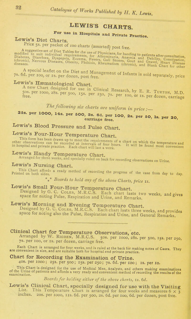 LEWIS'S CHARTS. For use m Hospitals and Private Practice. Lewis's Diet Charts. Pnce 5s. per packet of xoo charts (assorted) post free Lewis's Hsematological Chart A new Chart designed for use in Chnical Research bv F r t 50s. per looo, 28s. per soo i^s ner 9cr, \c ' ^ ^- ^- Turton, M.D. free. ^ ^ ' ^^o, 7s. per 100, or is. per dozen, carriage The following six charts are uniform in price •— carriage free. ' Lewis's Blood Pressure and Pulse Chart. Lewis's Pour-Hour Temperature Chart. J.herjJsl^vTt.^^s'^^rn t-^^ Chan on wH,-ch the temperature and in hospital and private practice. Each chart will last a week? '^ convenient Lewis's Handy Temperature Chart. Arranged for three weeks, and specially ruled on back for recording observations on Urine. Lewis's Nursing Chart. Prinld on'^both'sS.' ' '^ °' ^^^'^ '^ P^°Sress of the case from day to day. *** Boards to hold any of the above Charts, price is. Lewis's Small Four-Hour Temperature Chart Designed by G. C. Coles, M.R.C.S. Each chart lasts two weeks and ^iveR space for noting Pulse, Respiration and Urine, and Remarks ^ Lewis's Morning and Evening Temperature Chart, fnfnTf \ ■ '^u'^'ii M.R.C.S. Each chart lasts three weeks, and provides space for noting also the Pulse, Respiration and Urine, and General Remarks Clinical Chart for Temperature Observations, etc. Arranged by W. Rigden, M.R.C.S. 50s. per 1000, 28s. per 500, 15s. per 2so, 7s. per 100, or is. per dozen, carriage free. Each Chart is arranged for four weeks, and is ruled at the back for making notes of Cases. They are convenient in size, and are suitable both for hospital and private practice. Chart for Recording the Examination of Urine. 40s. per 1000 ; 25s. per 500; 15s. per 250; 7s. 6d. per 100 ; is. per 10. f y.t,'^^!^ '®for the use of Medical Men, Analysts, and others making examinations 01 tne urine ot patients and aifords a very ready and convenient method of recording the results of the examination. Boards fur holding either of the above charts, is. 6d. Lewis's Clinical Chart, specially designed for use with the Visiting List. This Temperature Chart is arranged for four weeks and measures 6x3 inches. 20s. per 1000, iis. 5d. per 500, 2s. 6d. per 100, 6d. per dozen, post free.