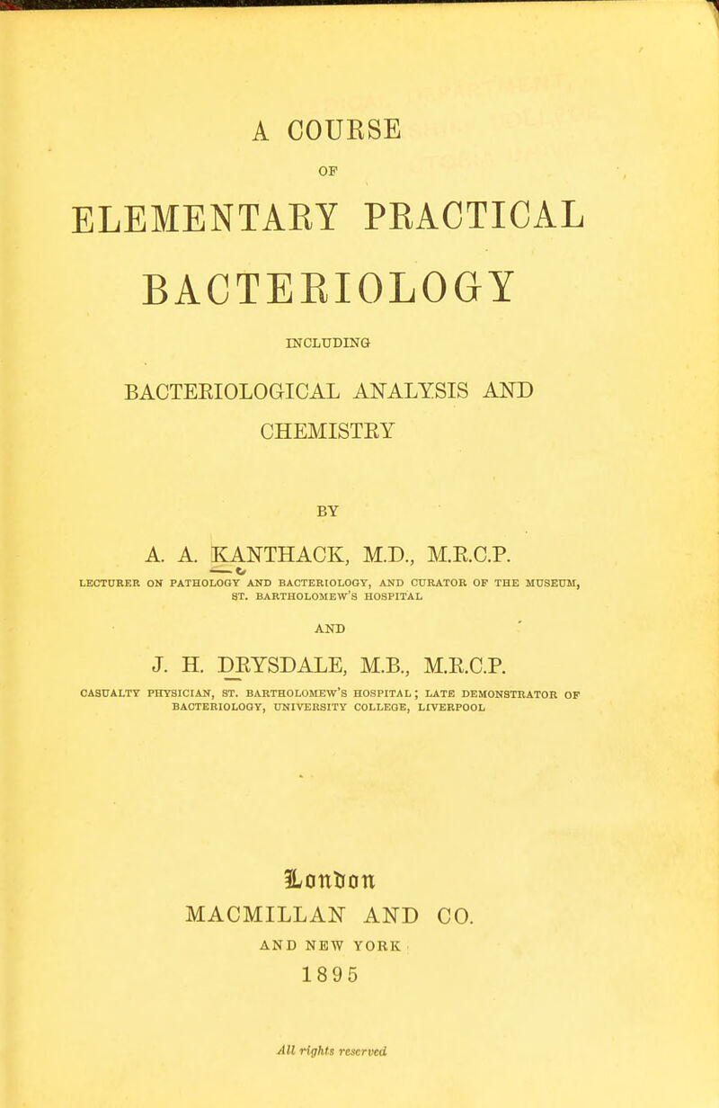 A COUKSE OF ELEMENTAEY PRACTICAL BACTEEIOLOGY INCIiUDING BACTEEIOLOGICAL ANALYSIS AND CHEMISTEY BY A. A. KANTHACK, M.D, M.E.C.P. — o LECTURER ON PATHOLOGY AND BACTERIOLOGY, AND CURATOR OP THE MUSEUM, ST. BARTHOLOMEW'S HOSPITAL AND J. H. DEYSDALE, M.B, M.E.C.P. CASUALTY PHYSICIAIf, ST. BARTHOLOMEW'S HOSPITAL ; LATE DEMONSTRATOR OP BACTERIOLOGY, UNIVERSITY COLLEGE, LIVERPOOL 5Lon^Iotl MACMILLAN AND CO. AND NEW YORK 1895 All rights reserved