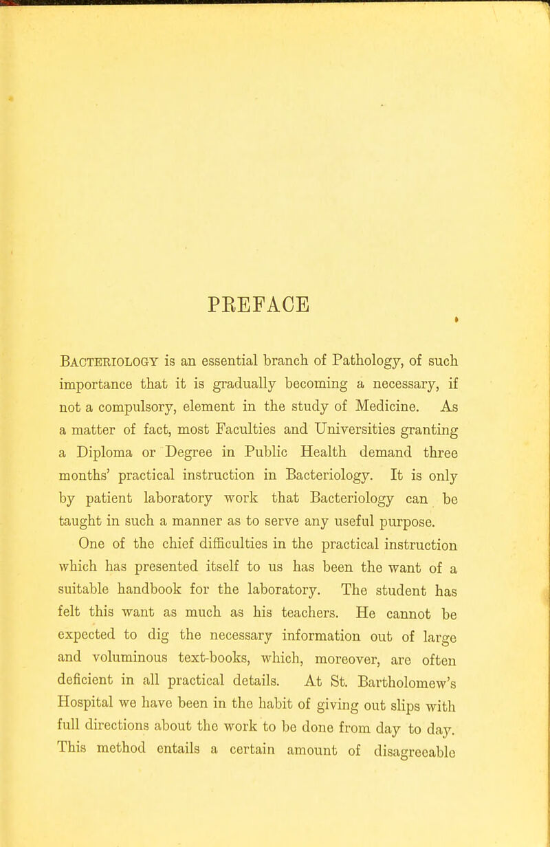 PKEFAOE Bacteriology is an essential branch of Pathology, of such importance that it is gradually becoming a necessary, if not a compulsory, element in the study of Medicine. As a matter of fact, most Faculties and Universities granting a Diploma or Degree in Public Health demand three months' practical instruction in Bacteriology. It is only by patient laboratory work that Bacteriology can be taught in such a manner as to serve any useful purpose. One of the chief difficulties in the practical instruction which has presented itself to us has been the want of a suitable handbook for the laboratory. The student has felt this want as much as his teachers. He cannot be expected to dig the necessary information out of large and voluminous text-books, which, moreover, are often deficient in all practical details. At St. Bartholomew's Hospital we have been in the habit of giving out slips with full directions about the work to be done from day to day. This method entails a certain amount of disagreeable