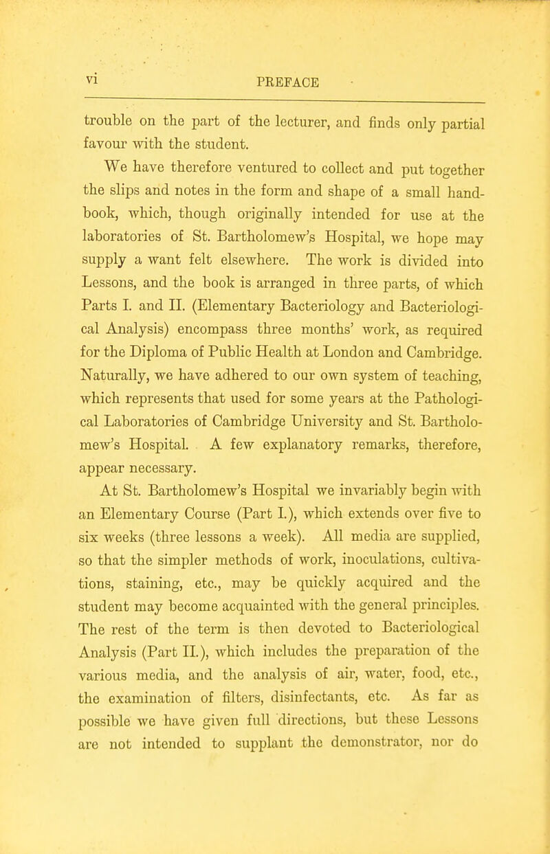 trouble on the part of the lecturer, and finds only partial favour mth the student. We have therefore ventured to collect and put together the slips and notes in the form and shape of a small hand- book, which, though originally intended for use at the laboratories of St. Bartholomew's Hospital, we hope may supply a want felt elsewhere. The work is divided into Lessons, and the book is arranged in three parts, of which Parts I. and II. (Elementary Bacteriology and Bacteriologi- cal Analysis) encompass three months' work, as required for the Diploma of Public Health at London and Cambridge. Naturally, we have adhered to our own system of teaching, which represents that used for some years at the Pathologi- cal Laboratories of Cambridge Universitj'' and St. Bartholo- mew's Hospital. A few explanatory remarks, therefore, appear necessary. At St. Bartholomew's Hospital we invariably begin with an Elementary Course (Part I.), which extends over five to six weeks (three lessons a week). All media are supplied, so that the simpler methods of work, inoculations, cultiva- tions, staining, etc., may be quickly acquired and the student may become acquainted with the general principles. The rest of the term is then devoted to Bacteriological Analysis (Part II.), which includes the preparation of the various media, and the analysis of air, water, food, etc., the examination of filters, disinfectants, etc. As far as possible we have given full directions, but these Lessons are not intended to supplant the demonstrator, nor do