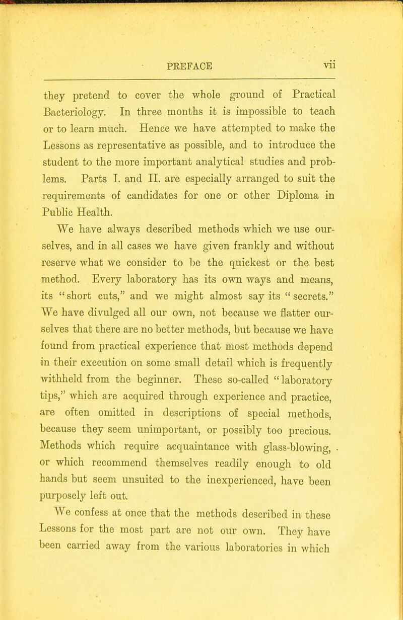 they pretend to cover the whole ground of Practical Bacteriology. In three months it is impossible to teach or to learn much. Hence we have attempted to make the Lessons as representative as possible, and to introduce the student to the more important analytical studies and prob- lems. Parts I. and II. are especially arranged to suit the requirements of candidates for one or other Diploma in Public Health. We have always described methods which we use our- selves, and in all cases we have given frankly and without reserve what we consider to be the quickest or the best method. Every laboratory has its own ways and means, its short cuts, and we might almost say its secrets. We have divulged all our own, not because we flatter our- selves that there are no better methods, but because we have found from practical experience that most methods depend in their execution on some small detail which is frequently withheld from the beginner. These so-called  laboratory tips, which are acquired through experience and practice, are often omitted in descriptions of special methods, because they seem unimportant, or possibly too precious. Methods which require acquaintance with glass-blowing, ■ or which recommend themselves readily enough to old hands but seem unsuited to the inexperienced, have been purposely left out. We confess at once that the methods described in these Lessons for the most part are not our own. They have been carried away from the various laboratories in which