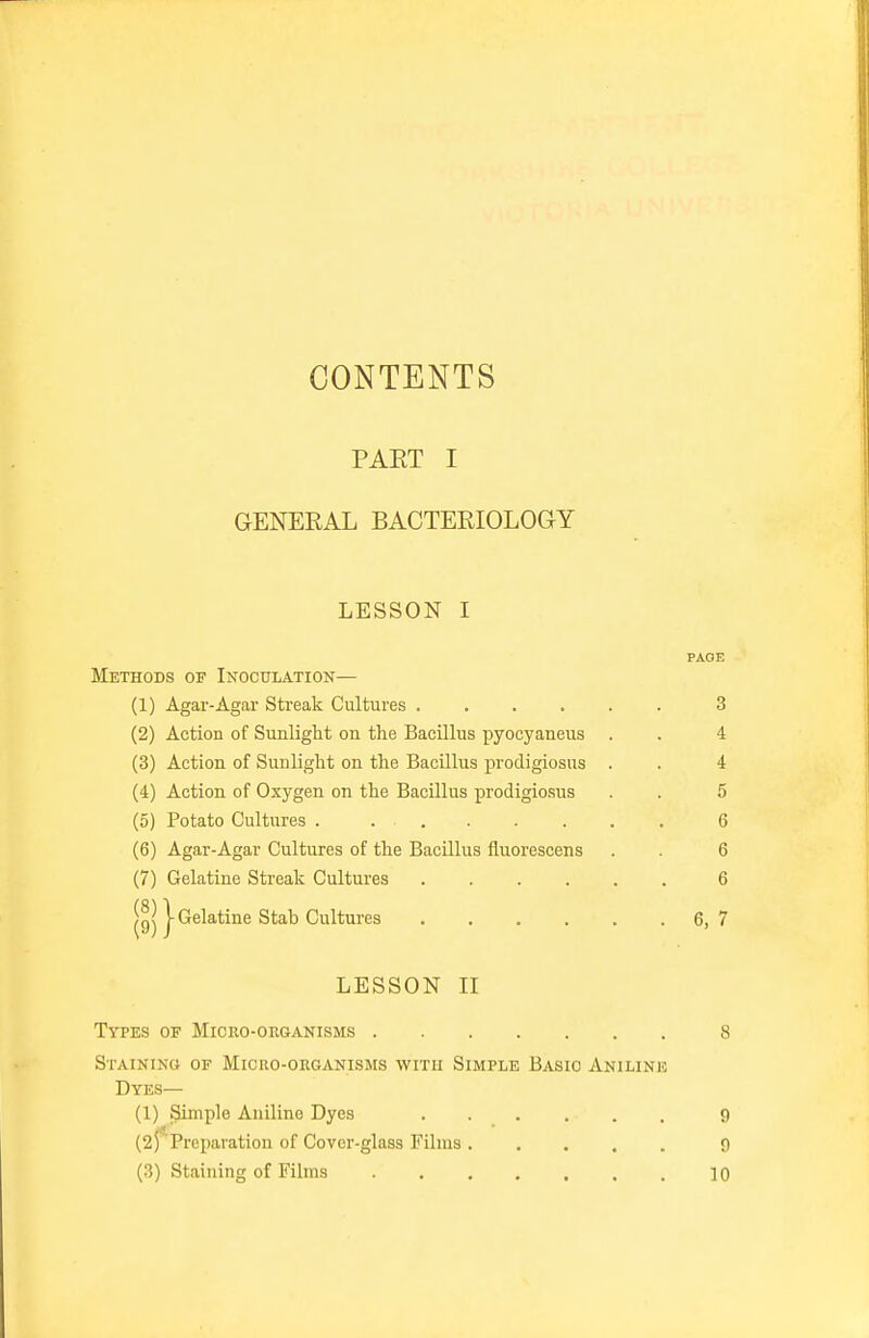 CONTENTS PAET I GENERAL BACTERIOLOGY LESSON I PAGE Methods of Inoculation— (1) Agar-Agar Streak Cultures ...... 3 (2) Action of Sunlight on the Bacillus pyocyaneus . . 4 (3) Action of Sunlight on the Bacillus prodigiosus . . 4 (4) Action of Oxygen on the Bacillus prodigiosus . . 5 (5) Potato Cultures . 6 (6) Agar-Agar Cultures of the Bacillus fluorescens . . 6 (7) Gelatine Streak Cultures 6 |g| j- Gelatine Stab Cultures 6,7 LESSON II Types of Micro-organisms 8 Staining of Micro-organisms with Simple Basic Aniline Dyes— (1) pimple Aniline Dyes 9 (25*Preparation of Cover-glass Films 9 (3) Staining of Films 10