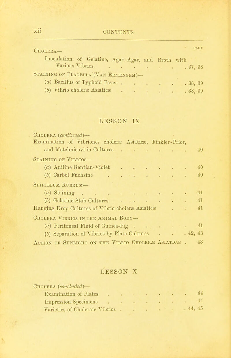 Cholera— Inoculation of Gelatine, Agar-Agar, and Broth with Various Vibrios 37, 38 Staining of Flagella (Van Ermengem)— (a) Bacillus of Typhoid Fever 38, 39 (b) Vihi'io cholerae AsiaticEB 38, 39 LESSON IX . Cholera {continued)— Examination of Vibriones cholerfe Asiaticse, Finkler-Prior, and Metchnicovi in Cultures 40 Staining of Vibrios— (a) Aniline Gentian-Violet 40 (6) Carbol Fuchsine 40 Spirillum Rubrum— {a) Staining 41 (h) Gelatine Stab Cultures 41 Hanging Drop Cultures of Vibrio cholerce Asiaticai . . 41 Cholera Vibrios in the Animal Body— (a) Peritoneal Fluid of Guinea-Pig 41 (&) Separation of Vibrios by Plate Cultures . . . 42, 43 Action of Sunlight on the Vibrio Cholerae Asiatics . 43 LESSON X Cholera (concluded)— Examination of Plates 44 Impression Specimens 44 Varieties of Choleraic Vibrios 44, 45